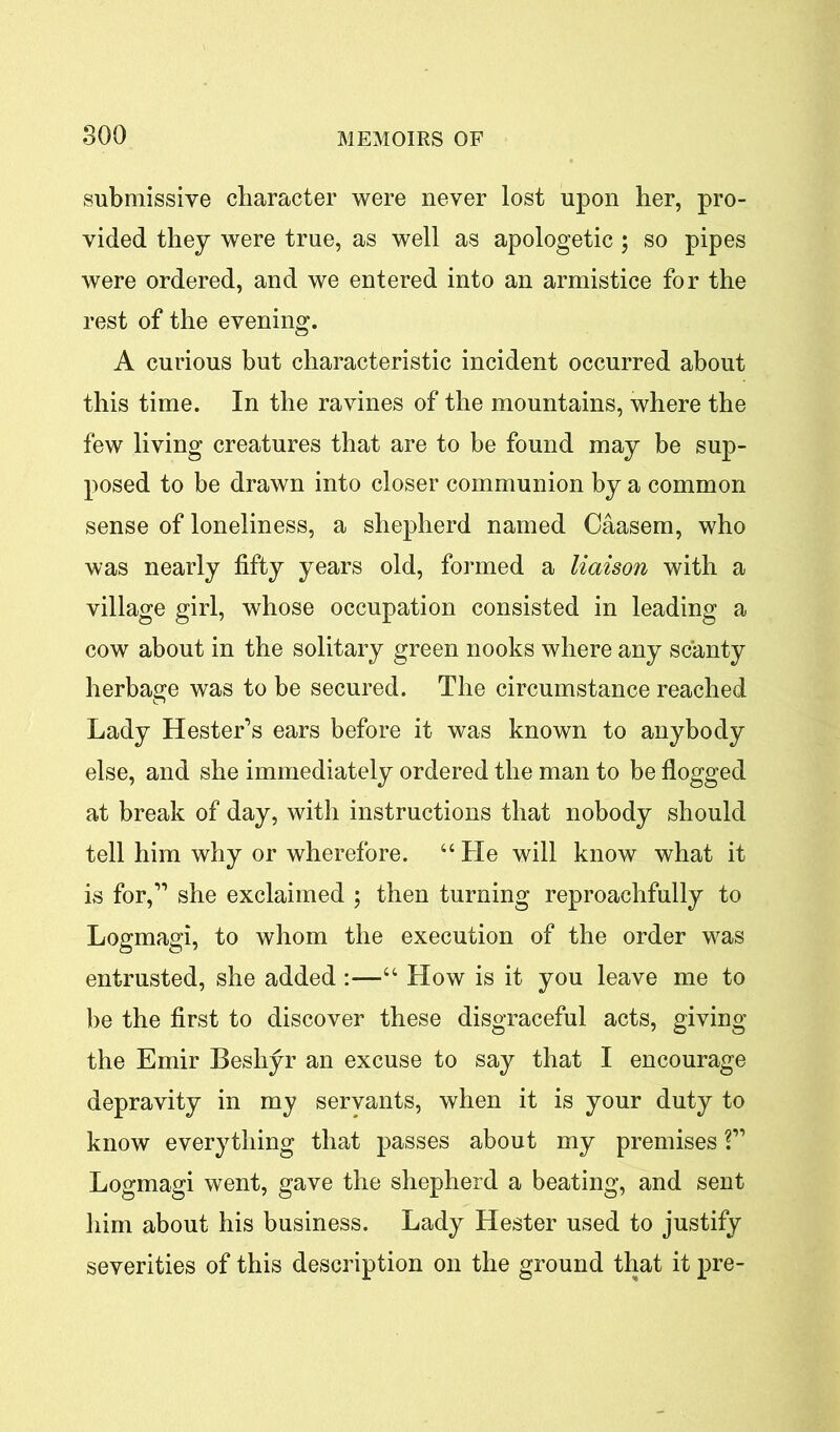 submissive character were never lost upon her, pro- vided they were true, as well as apologetic ; so pipes were ordered, and we entered into an armistice for the rest of the evening. A curious but characteristic incident occurred about this time. In the ravines of the mountains, where the few living creatures that are to be found may be sup- posed to be drawn into closer communion by a common sense of loneliness, a shepherd named Caasem, who was nearly fifty years old, formed a liaison with a village girl, whose occupation consisted in leading a cow about in the solitary green nooks where any scanty herbage was to be secured. The circumstance reached Lady Hester’s ears before it was known to anybody else, and she immediately ordered the man to be flogged at break of day, with instructions that nobody should tell him why or wherefore. “ He will know what it is for,11 she exclaimed ; then turning reproachfully to Logmagi, to whom the execution of the order was entrusted, she added :—“ How is it you leave me to be the first to discover these disgraceful acts, giving the Emir Beshyr an excuse to say that I encourage depravity in my servants, when it is your duty to know everything that passes about my premises ?” Logmagi went, gave the shepherd a beating, and sent him about his business. Lady Hester used to justify severities of this description on the ground that it pre-