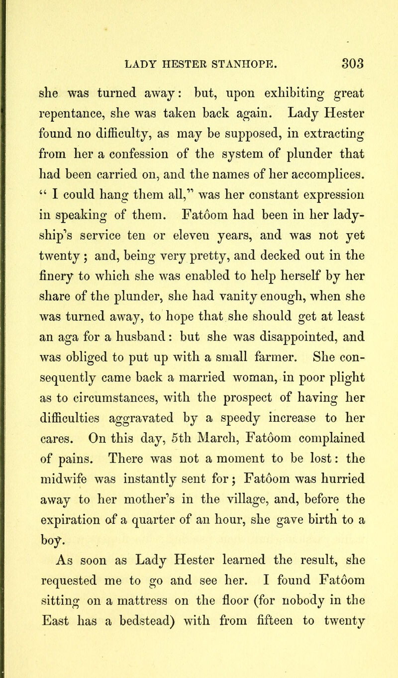 she was turned away: but, upon exhibiting great repentance, she was taken back again. Lady Hester found no difficulty, as may be supposed, in extracting from her a confession of the system of plunder that had been carried on, and the names of her accomplices. “ I could hang them all,” was her constant expression in speaking of them. Fatoom had been in her lady- ship’s service ten or eleven years, and was not yet twenty ; and, being very pretty, and decked out in the finery to which she was enabled to help herself by her share of the plunder, she had vanity enough, when she was turned away, to hope that she should get at least an aga for a husband: but she was disappointed, and was obliged to put up with a small farmer. She con- sequently came back a married woman, in poor plight as to circumstances, with the prospect of having her difficulties aggravated by a speedy increase to her cares. On this day, 5th March, Fatoom complained of pains. There was not a moment to be lost: the midwife was instantly sent for; Fatoom was hurried away to her mother’s in the village, and, before the expiration of a quarter of an hour, she gave birth to a boy. As soon as Lady Hester learned the result, she requested me to go and see her. I found Fatoom sitting on a mattress on the floor (for nobody in the East has a bedstead) with from fifteen to twenty