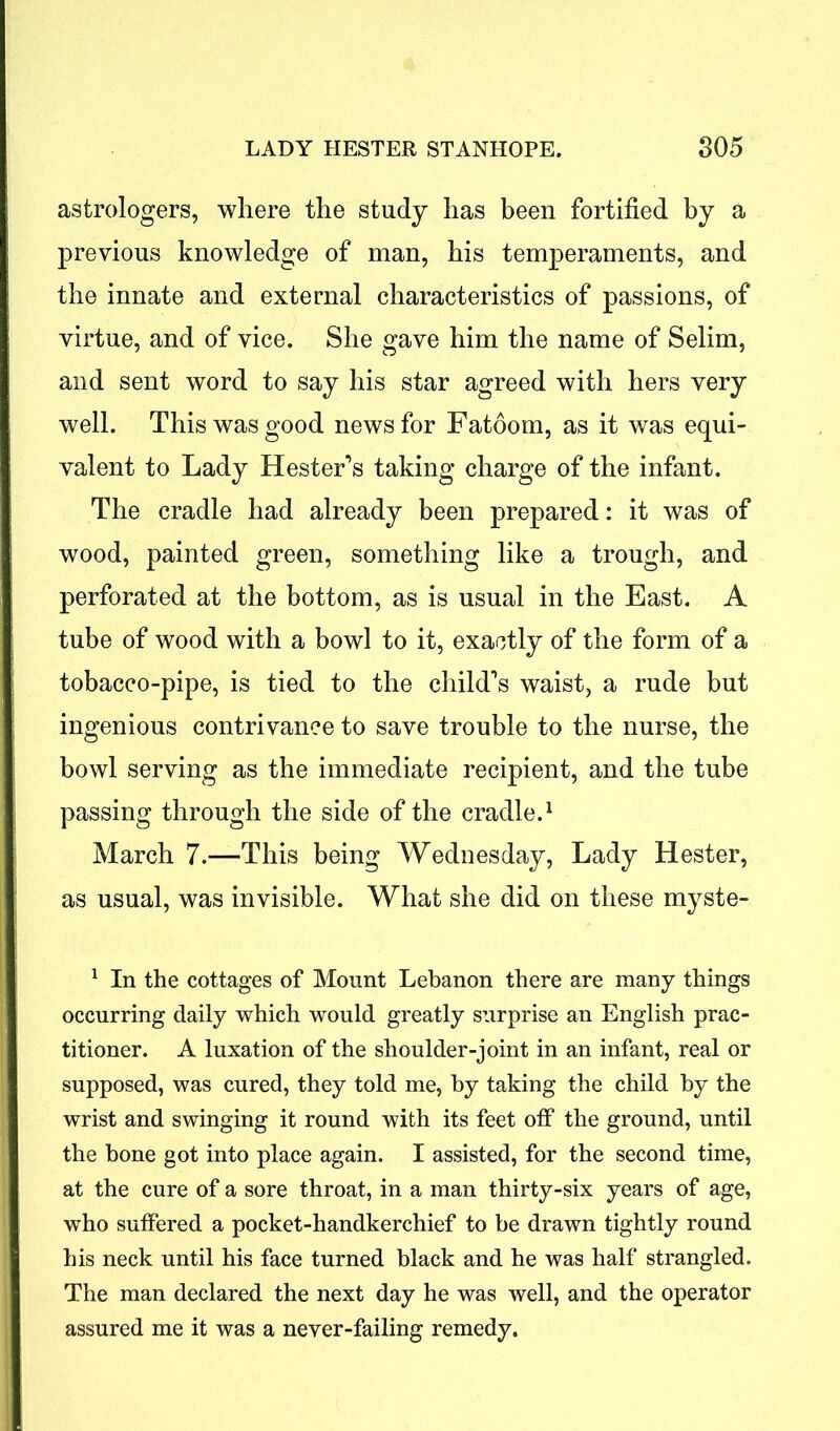 astrologers, where the study has been fortified by a previous knowledge of man, his temperaments, and the innate and external characteristics of passions, of virtue, and of vice. She gave him the name of Selim, and sent word to say his star agreed with hers very well. This was good news for Fatoom, as it was equi- valent to Lady Hester’s taking charge of the infant. The cradle had already been prepared: it was of wood, painted green, something like a trough, and perforated at the bottom, as is usual in the East. A tube of wood with a bowl to it, exactly of the form of a tobacco-pipe, is tied to the child’s waist, a rude but ingenious contrivance to save trouble to the nurse, the bowl serving as the immediate recipient, and the tube passing through the side of the cradle.1 March 7.—This being Wednesday, Lady Hester, as usual, was invisible. What she did on these myste- 1 In the cottages of Mount Lebanon there are many things occurring daily which would greatly surprise an English prac- titioner. A luxation of the shoulder-joint in an infant, real or supposed, was cured, they told me, by taking the child by the wrist and swinging it round with its feet off the ground, until the bone got into place again. I assisted, for the second time, at the cure of a sore throat, in a man thirty-six years of age, who suffered a pocket-handkerchief to be drawn tightly round his neck until his face turned black and he was half strangled. The man declared the next day he was well, and the operator assured me it was a never-failing remedy.