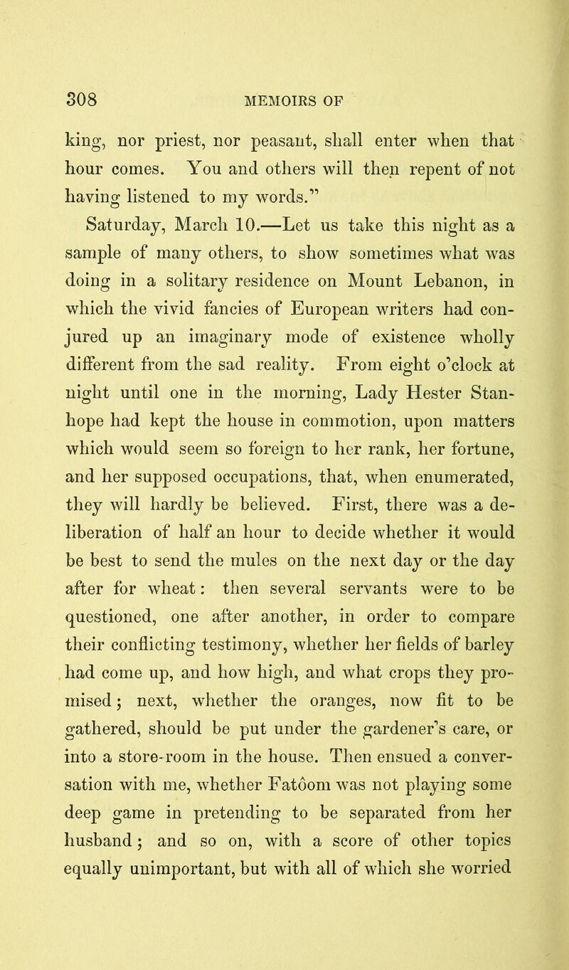 king, nor priest, nor peasant, shall enter when that hour comes. You and others will then repent of not having listened to my words.” Saturday, March 10.™Let us take this night as a sample of many others, to show sometimes what was doing in a solitary residence on Mount Lebanon, in which the vivid fancies of European writers had con- jured up an imaginary mode of existence wholly different from the sad reality. From eight o’clock at night until one in the morning, Lady Hester Stan- hope had kept the house in commotion, upon matters which would seem so foreign to her rank, her fortune, and her supposed occupations, that, when enumerated, they will hardly be believed. First, there was a de- liberation of half an hour to decide whether it would be best to send the mules on the next day or the day after for wheat: then several servants were to be questioned, one after another, in order to compare their conflicting testimony, whether her fields of barley had come up, and how high, and what crops they pro- mised ; next, whether the oranges, now fit to be gathered, should be put under the gardener’s care, or into a store-room in the house. Then ensued a conver- sation with me, whether Fatoom was not playing some deep game in pretending to be separated from her husband; and so on, with a score of other topics equally unimportant, but with all of which she worried
