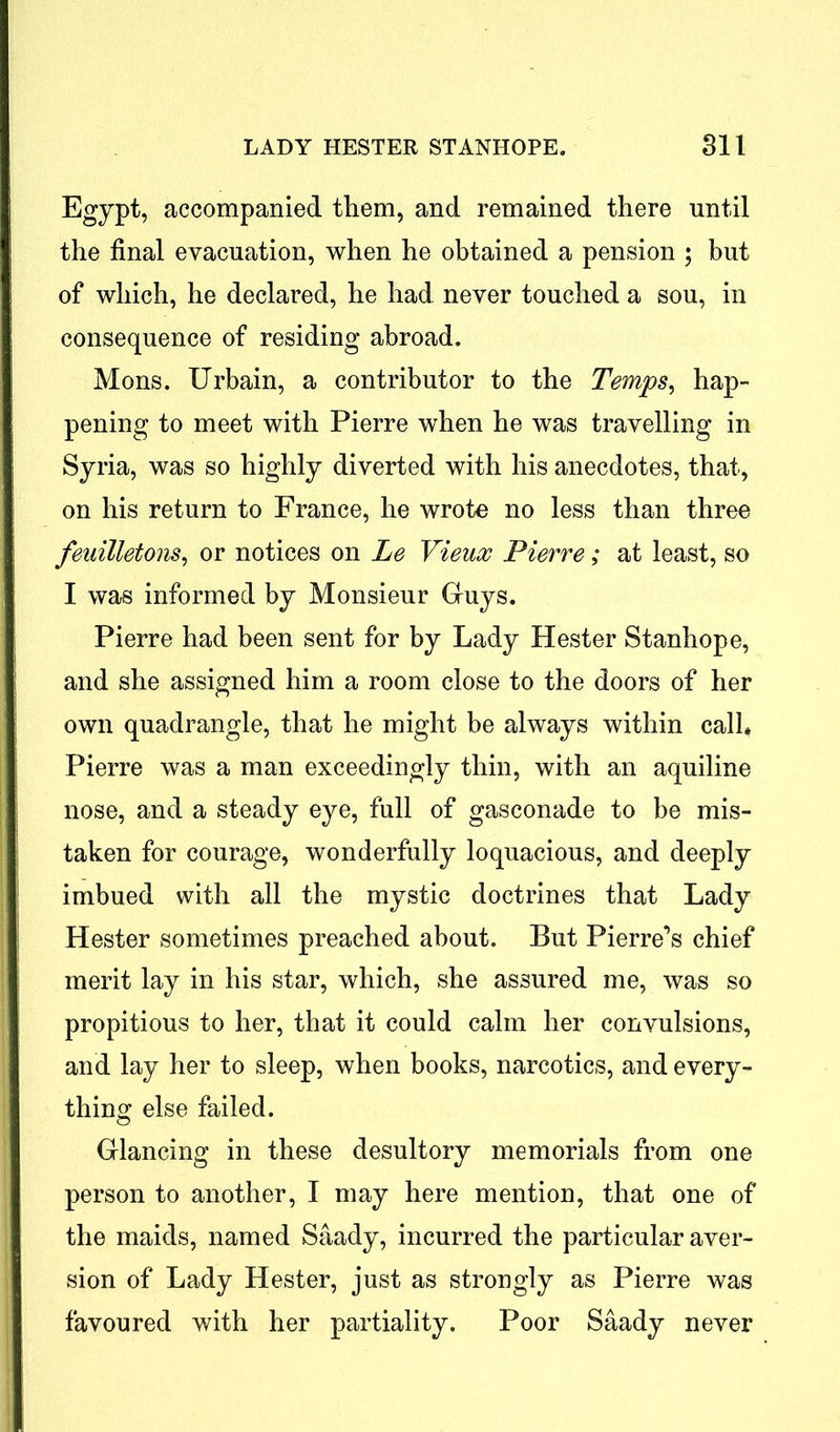 Egypt, accompanied them, and remained there until the final evacuation, when he obtained a pension ; but of which, he declared, he had never touched a sou, in consequence of residing abroad. Mons. Urbain, a contributor to the Temps, hap- pening to meet with Pierre when he was travelling in Syria, was so highly diverted with his anecdotes, that, on his return to France, he wrote no less than three feuilletons, or notices on Le Vieux Pierre; at least, so I was informed by Monsieur Guys. Pierre had been sent for by Lady Hester Stanhope, and she assigned him a room close to the doors of her own quadrangle, that he might be always within call* Pierre was a man exceedingly thin, with an aquiline nose, and a steady eye, full of gasconade to be mis- taken for courage, wonderfully loquacious, and deeply imbued with all the mystic doctrines that Lady Hester sometimes preached about. But Pierre’s chief merit lay in his star, which, she assured me, was so propitious to her, that it could calm her convulsions, and lay her to sleep, when books, narcotics, and every- thing else failed. Glancing in these desultory memorials from one person to another, I may here mention, that one of the maids, named Saady, incurred the particular aver- sion of Lady Hester, just as strongly as Pierre was favoured with her partiality. Poor Saady never