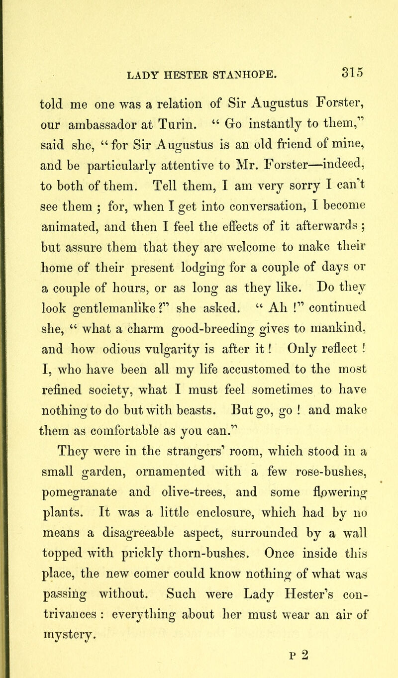 told me one was a relation of Sir Augustus Forster, our ambassador at Turin. “ Go instantly to them,' said she, 44 for Sir Augustus is an old friend of mine, and be particularly attentive to Mr. Forster—indeed, to both of them. Tell them, I am very sorry I can't see them ; for, when I get into conversation, I become animated, and then I feel the effects of it afterwards ; but assure them that they are welcome to make their home of their present lodging for a couple of days or a couple of hours, or as long as they like. Do they look gentlemanlike ? she asked. 44 Ah ! continued she, 44 what a charm good-breeding gives to mankind, and how odious vulgarity is after it! Only reflect ! I, who have been all my life accustomed to the most refined society, what I must feel sometimes to have nothing to do but with beasts. But go, go ! and make them as comfortable as you can. They were in the strangers' room, which stood in a small garden, ornamented with a few rose-bushes, pomegranate and olive-trees, and some flowering plants. It was a little enclosure, which had by no means a disagreeable aspect, surrounded by a wall topped with prickly thorn-bushes. Once inside this place, the new comer could know nothing of what was passing without. Such were Lady Hester's con- trivances : everything about her must wear an air of mystery.