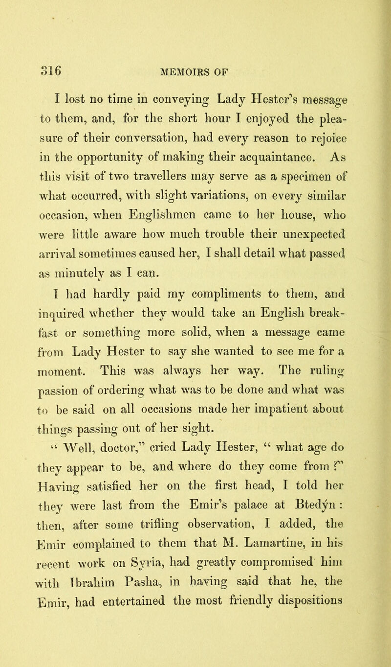 I lost no time in conveying Lady Hester’s message to them, and, for the short hour I enjoyed the plea- sure of their conversation, had every reason to rejoice in the opportunity of making their acquaintance. As this visit of two travellers may serve as a specimen of what occurred, with slight variations, on every similar occasion, when Englishmen came to her house, who were little aware how much trouble their unexpected arrival sometimes caused her, I shall detail what passed as minutely as I can. I had hardly paid my compliments to them, and inquired whether they would take an English break- fast or something more solid, when a message came from Lady Hester to say she wanted to see me for a moment. This was always her way. The ruling- passion of ordering what was to be done and what was to be said on all occasions made her impatient about things passing out of her sight. “ Well, doctor,” cried Lady Hester, “ what age do they appear to be, and where do they come from ?” Having satisfied her on the first head, I told her they were last from the Emir’s palace at Btedyn : then, after some trifling observation, I added, the Emir complained to them that M. Lamartine, in his recent work on Syria, had greatly compromised him with Ibrahim Pasha, in having said that he, the Emir, had entertained the most friendly dispositions