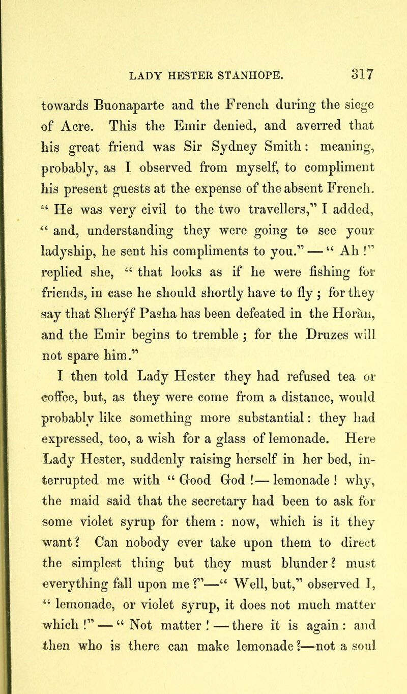 towards Buonaparte and the French during the siege of Acre. This the Emir denied, and averred that his great friend was Sir Sydney Smith: meaning, probably, as I observed from myself, to compliment his present guests at the expense of the absent French. “ He was very civil to the two travellers,1’ I added, “ and, understanding they were going to see your ladyship, he sent his compliments to you.11 — “ Ah !” replied she, “ that looks as if he were fishing for friends, in case he should shortly have to fly ; for they say that Sheryf Pasha has been defeated in the Horan, and the Emir begins to tremble ; for the Druzes will not spare him.” I then told Lady Hester they had refused tea or coffee, but, as they were come from a distance, would probably like something more substantial: they had expressed, too, a wish for a glass of lemonade. Here Lady Hester, suddenly raising herself in her bed, in- terrupted me with “Good God !— lemonade ! why, the maid said that the secretary had been to ask for some violet syrup for them : now, which is it they want? Can nobody ever take upon them to direct the simplest thing but they must blunder ? must everything fall upon me ?”—“ Well, but,” observed I, “ lemonade, or violet syrup, it does not much matter which !” — “ Not matter ! —there it is again ; and then who is there can make lemonade ?—not a soul