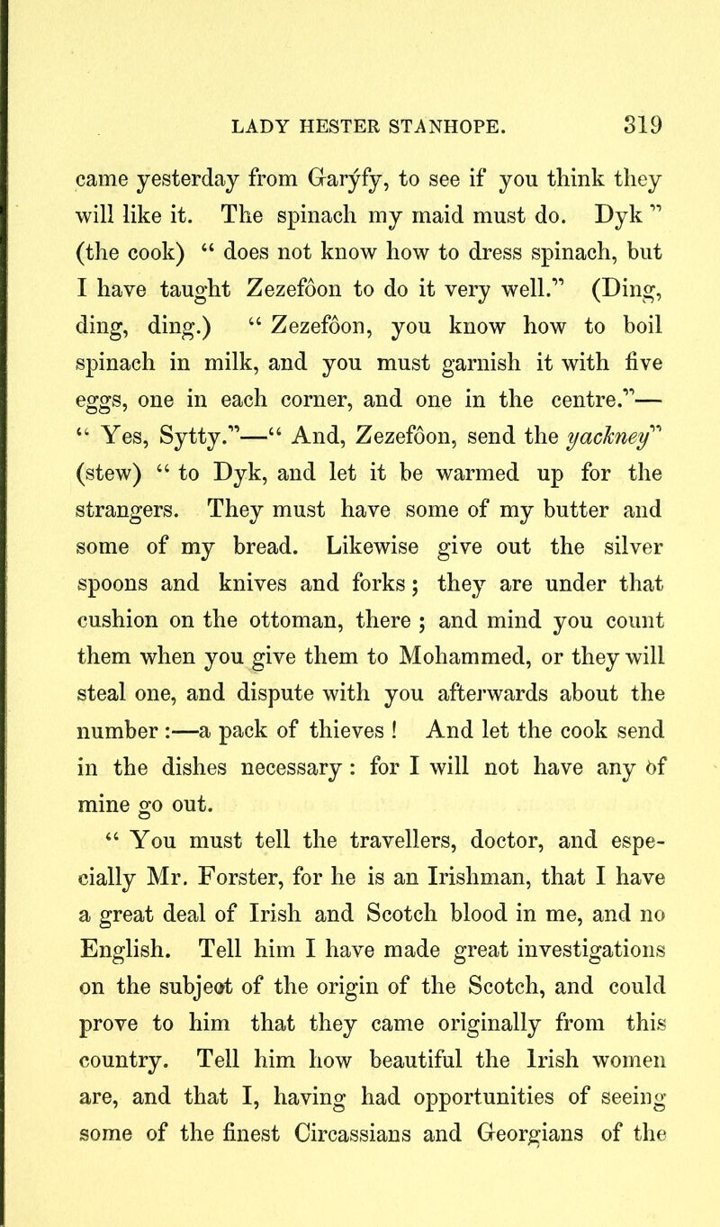 came yesterday from Garyfy, to see if you think they will like it. The spinach my maid must do. Dyk ” (the cook) “ does not know how to dress spinach, but I have taught Zezefoon to do it very well.” (Ding, ding, ding.) 44 Zezefoon, you know how to boil spinach in milk, and you must garnish it with five eggs, one in each corner, and one in the centre.”— 44 Yes, Sytty.”—44 And, Zezefoon, send the yachney” (stew) 44 to Dyk, and let it be warmed up for the strangers. They must have some of my butter and some of my bread. Likewise give out the silver spoons and knives and forks; they are under that cushion on the ottoman, there ; and mind you count them when you give them to Mohammed, or they will steal one, and dispute with you afterwards about the number :—a pack of thieves ! And let the cook send in the dishes necessary : for I will not have any 6f mine go out. 64 You must tell the travellers, doctor, and espe- cially Mr. Forster, for he is an Irishman, that I have a great deal of Irish and Scotch blood in me, and no English. Tell him I have made great investigations on the subject of the origin of the Scotch, and could prove to him that they came originally from this country. Tell him how beautiful the Irish women are, and that I, having had opportunities of seeing some of the finest Circassians and Georgians of the