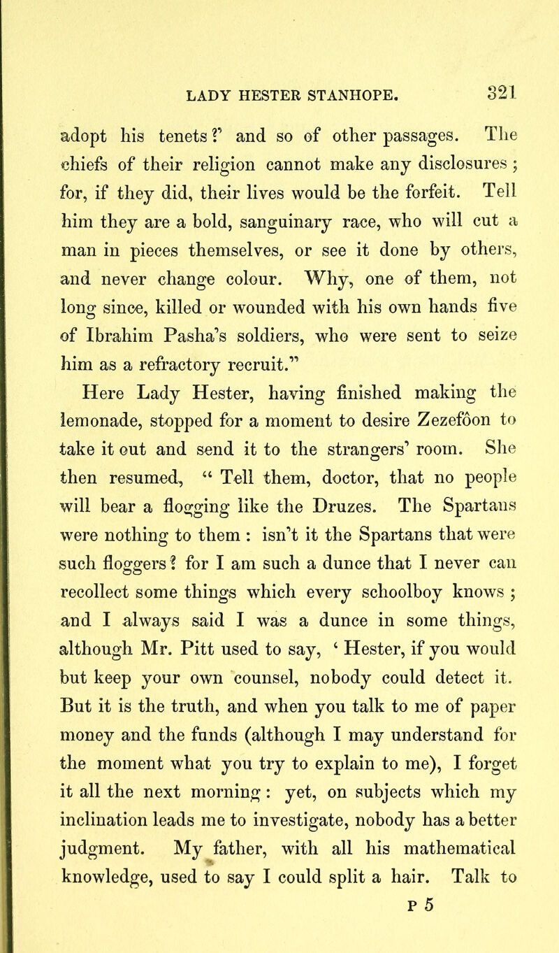 adopt his tenets V and so of other passages. The chiefs of their religion cannot make any disclosures ; for, if they did, their lives would be the forfeit. Tell him they are a bold, sanguinary race, who will cut a man in pieces themselves, or see it done by others, and never change colour. Why, one of them, not long since, killed or wounded with his own hands five of Ibrahim Pasha’s soldiers, who were sent to seize him as a refractory recruit.” Here Lady Hester, having finished making the lemonade, stopped for a moment to desire Zezefoon to take it out and send it to the strangers’ room. She then resumed, “ Tell them, doctor, that no people will bear a flogging like the Druzes. The Spartans were nothing to them : isn’t it the Spartans that were such floggers ? for I am such a dunce that I never can recollect some things which every schoolboy knows ; and I always said I was a dunce in some things, although Mr. Pitt used to say, ‘ Hester, if you would but keep your own counsel, nobody could detect it. But it is the truth, and when you talk to me of paper money and the funds (although I may understand for the moment what you try to explain to me), I forget it all the next morning: yet, on subjects which my inclination leads me to investigate, nobody has a better judgment. My father, with all his mathematical knowledge, used to say I could split a hair. Talk to p 5