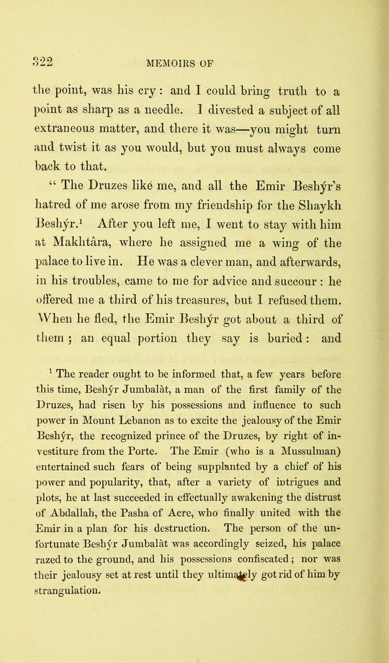 the point, was his cry: and I could bring truth to a point as sharp as a needle. I divested a subject of all extraneous matter, and there it was—you might turn and twist it as you would, but you must always come back to that. “ The Druzes like me, and all the Emir Beshyr’s hatred of me arose from my friendship for the Shaykh Beshyr.1 After you left me, I went to stay with him at Makhtara, where he assigned me a wing of the palace to live in. He was a clever man, and afterwards, in his troubles, came to me for advice and succour : he offered me a third of his treasures, but I refused them. When he fled, the Emir Beshyr got about a third of them ; an equal portion they say is buried: and 1 The reader ought to be informed that, a few years before this time, Beshyr Jumbalat, a man of the first family of the Druzes, had risen by his possessions and influence to such power in Mount Lebanon as to excite the jealousy of the Emir Beshyr, the recognized prince of the Druzes, by right of in- vestiture from the Porte. The Emir (who is a Mussulman) entertained such fears of being supplanted by a chief of his power and popularity, that, after a variety of intrigues and plots, he at last succeeded in effectually awakening the distrust of Abdallah, the Pasha of Acre, who finally united with the Emir in a plan for his destruction. The person of the un- fortunate Beshyr Jumbalat was accordingly seized, his palace razed to the ground, and his possessions confiscated; nor was their jealousy set at rest until they ultimqjgly got rid of him by strangulation.