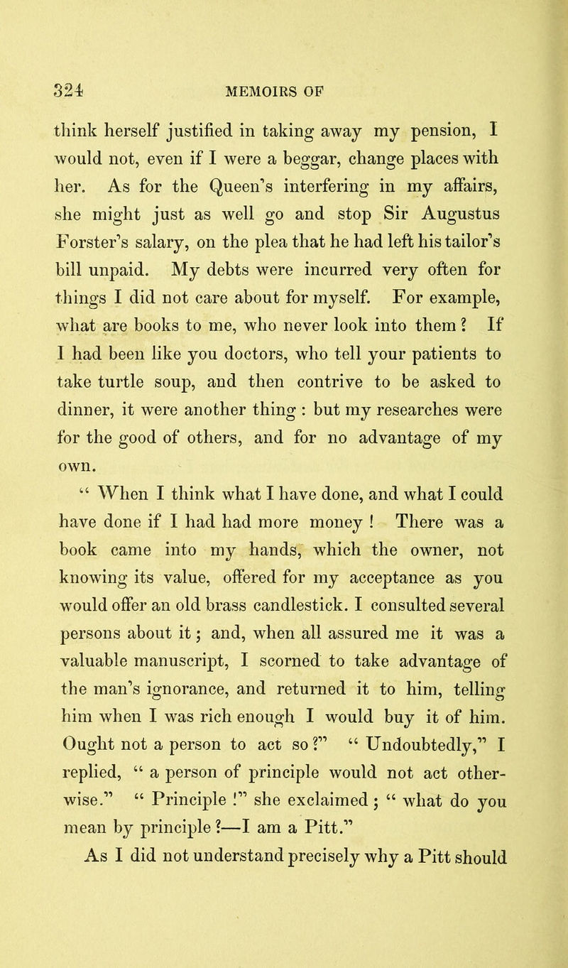 think herself justified in taking away my pension, I would not, even if I were a beggar, change places with her. As for the Queen’s interfering in my affairs, she might just as well go and stop Sir Augustus Forster’s salary, on the plea that he had left his tailor’s bill unpaid. My debts were incurred very often for things I did not care about for myself. For example, what are books to me, who never look into them ? If I had been like you doctors, who tell your patients to take turtle soup, and then contrive to be asked to dinner, it were another thing : but my researches were for the good of others, and for no advantage of my own. “ When I think what I have done, and what I could have done if I had had more money ! There was a book came into my hands, which the owner, not knowing its value, offered for my acceptance as you would offer an old brass candlestick. I consulted several persons about it; and, when all assured me it was a valuable manuscript, I scorned to take advantage of the man’s ignorance, and returned it to him, telling him when I was rich enough I would buy it of him. Ought not a person to act so?” “ Undoubtedly,” I replied, “ a person of principle would not act other- wise.” “ Principle !” she exclaimed; “ what do you mean by principle ?—I am a Pitt.” As I did not understand precisely why a Pitt should