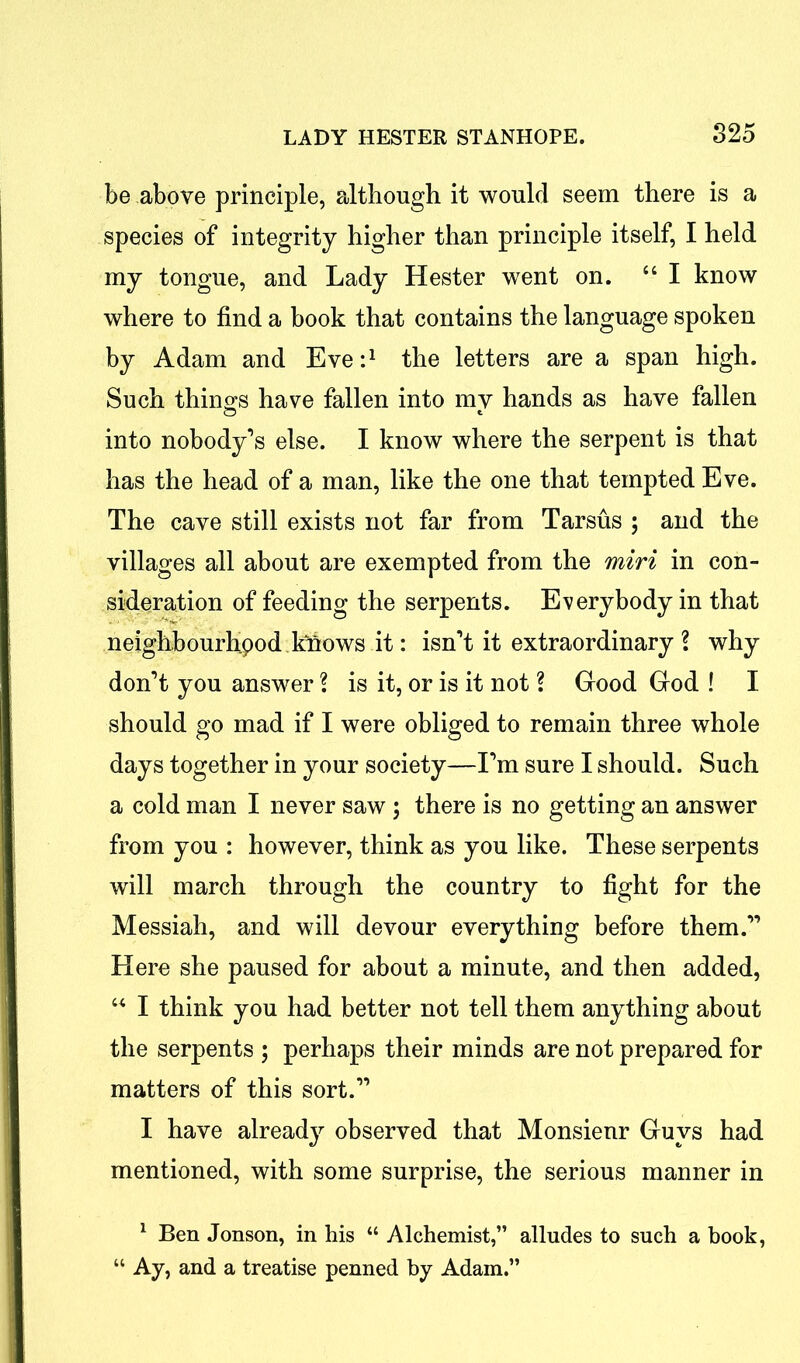 be above principle, although it would seem there is a species of integrity higher than principle itself, I held my tongue, and Lady Hester went on. “ I know where to find a book that contains the language spoken by Adam and Eve:1 the letters are a span high. Such things have fallen into mv hands as have fallen into nobody’s else. I know where the serpent is that has the head of a man, like the one that tempted Eve. The cave still exists not far from Tarsus ; and the villages all about are exempted from the miri in con- sideration of feeding the serpents. Everybody in that neighbourhpod knows it: isn’t it extraordinary \ why don’t you answer ? is it, or is it not ? Good God ! I should go mad if I were obliged to remain three whole days together in your society—I’m sure I should. Such a cold man I never saw ; there is no getting an answer from you : however, think as you like. These serpents will march through the country to fight for the Messiah, and will devour everything before them.” Here she paused for about a minute, and then added, “ I think you had better not tell them anything about the serpents 5 perhaps their minds are not prepared for matters of this sort.” I have already observed that Monsienr Guys had mentioned, with some surprise, the serious manner in 1 Ben Jonson, in his “ Alchemist,” alludes to such a book, “ Ay, and a treatise penned by Adam.”