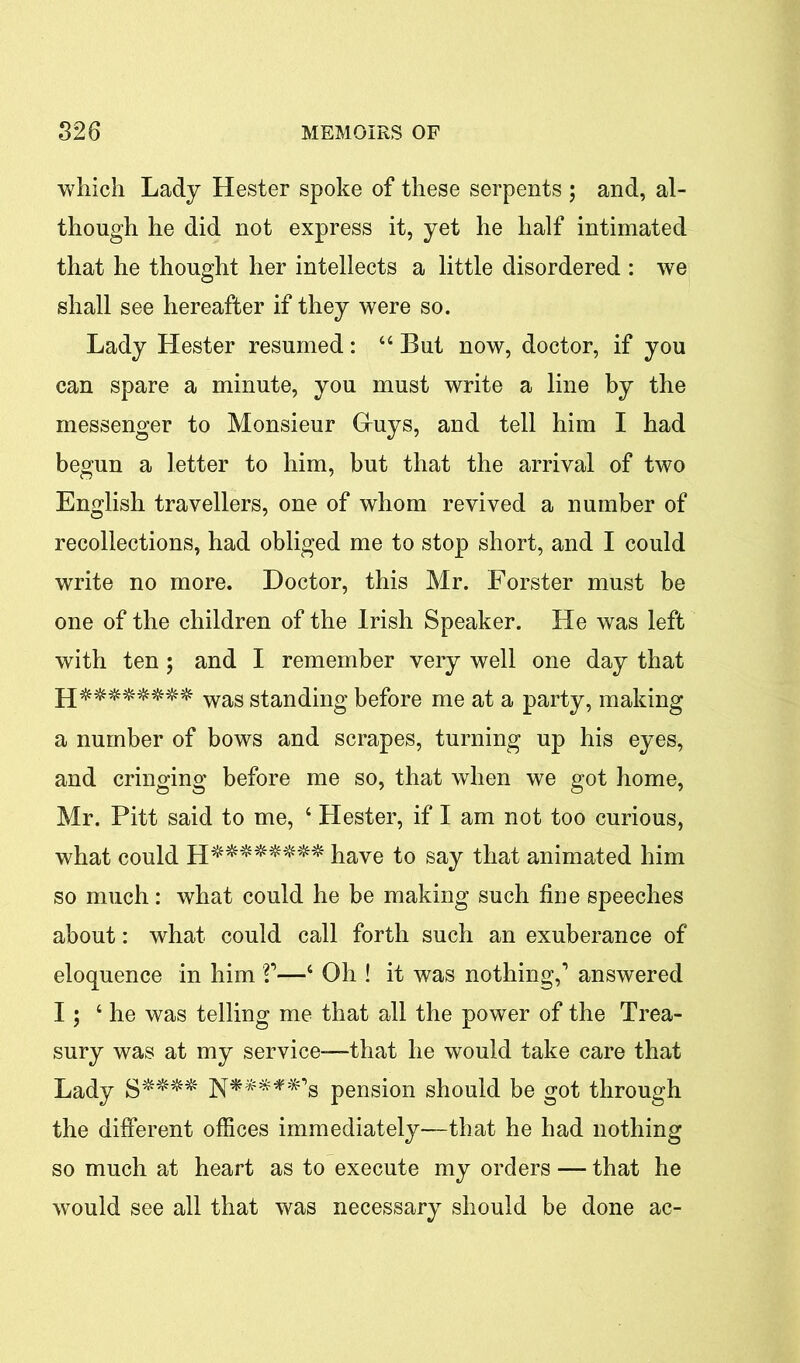 which Lady Hester spoke of these serpents ; and, al- though he did not express it, yet he half intimated that he thought her intellects a little disordered : we shall see hereafter if they were so. Lady Hester resumed: 44 But now, doctor, if you can spare a minute, you must write a line by the messenger to Monsieur Gruys, and tell him I had begun a letter to him, but that the arrival of two English travellers, one of whom revived a number of recollections, had obliged me to stop short, and I could write no more. Doctor, this Mr. Forster must be one of the children of the Irish Speaker. He was left with ten ; and I remember very well one day that wag standing before me at a party, making a number of bows and scrapes, turning up his eyes, and cringing before me so, that when we got home, Mr. Pitt said to me, 4 Hester, if I am not too curious, what could H******** have to say that animated him so much: what could he be making such fine speeches about: what could call forth such an exuberance of eloquence in him V—4 Oh ! it was nothing,1 answered I; 4 he was telling me that all the power of the Trea- sury was at my service—that he would take care that Lady S**** pension should be got through the different offices immediately-—that he had nothing so much at heart as to execute my orders — that he would see all that was necessary should be done ac-