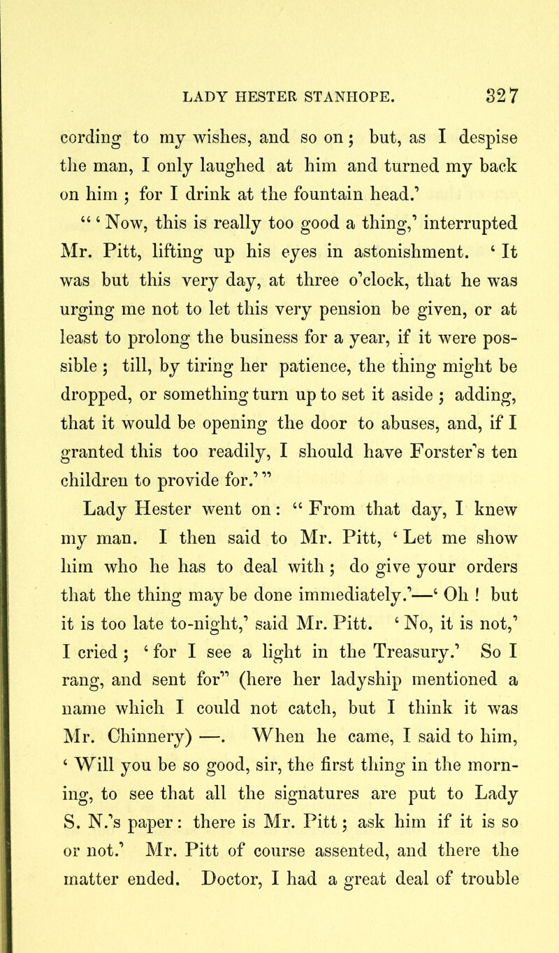 cording to my wishes, and so on; but, as I despise the man, I only laughed at him and turned my back on him ; for I drink at the fountain head.’ “4 Now, this is really too good a thing,’ interrupted Mr. Pitt, lifting up his eyes in astonishment. 4 It was but this very day, at three o’clock, that he was urging me not to let this very pension be given, or at least to prolong the business for a year, if it were pos- sible ; till, by tiring her patience, the thing might be dropped, or something turn up to set it aside ; adding, that it would be opening the door to abuses, and, if I granted this too readily, I should have Forster's ten children to provide for.’ ” Lady Hester went on: 44 From that day, I knew my man. I then said to Mr. Pitt, 4 Let me show him who he has to deal with; do give your orders that the thing may be done immediately.’—4 Oh ! but it is too late to-night,’ said Mr. Pitt. 4 No, it is not,’ I cried ; 4 for I see a light in the Treasury.’ So I rang, and sent for” (here her ladyship mentioned a name which I could not catch, but I think it was Mr. Chinnery) —. When he came, I said to him, 4 Will you be so good, sir, the first thing in the morn- ing, to see that all the signatures are put to Lady S. N.’s paper: there is Mr. Pitt; ask him if it is so or not.’ Mr. Pitt of course assented, and there the matter ended. Doctor, I had a great deal of trouble