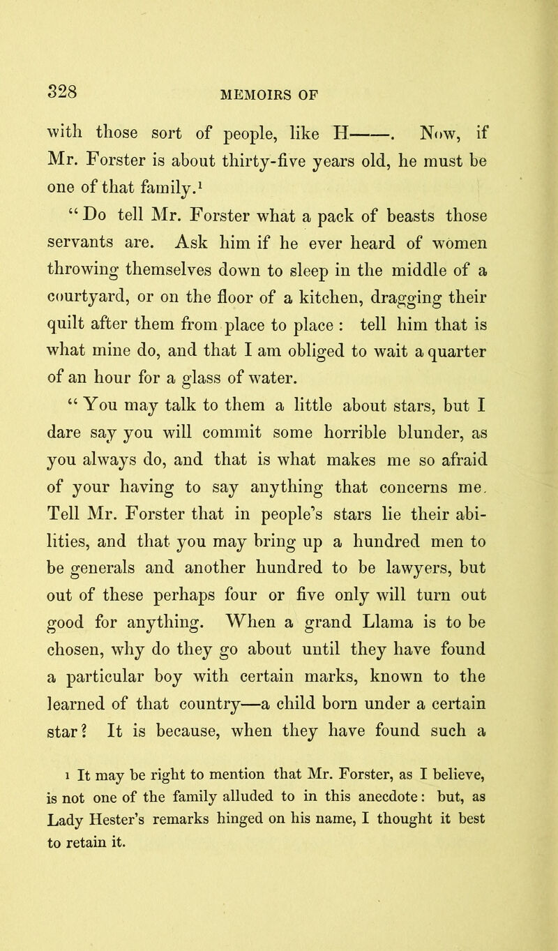 with those sort of people, like II-—Now, if Mr. Forster is about thirty-five years old, he must be one of that family.1 “Do tell Mr. Forster what a pack of beasts those servants are. Ask him if he ever heard of women throwing themselves down to sleep in the middle of a courtyard, or on the floor of a kitchen, dragging their quilt after them from place to place : tell him that is what mine do, and that I am obliged to wait a quarter of an hour for a glass of water. “ You may talk to them a little about stars, but I dare say you will commit some horrible blunder, as you always do, and that is what makes me so afraid of your having to say anything that concerns me. Tell Mr. Forster that in people’s stars lie their abi- lities, and that you may bring up a hundred men to be generals and another hundred to be lawyers, but out of these perhaps four or five only will turn out good for anything. When a grand Llama is to be chosen, why do they go about until they have found a particular boy with certain marks, known to the learned of that country—a child born under a certain star? It is because, when they have found such a i It may be right to mention that Mr. Forster, as I believe, is not one of the family alluded to in this anecdote: but, as Lady Hester’s remarks hinged on his name, I thought it best to retain it.