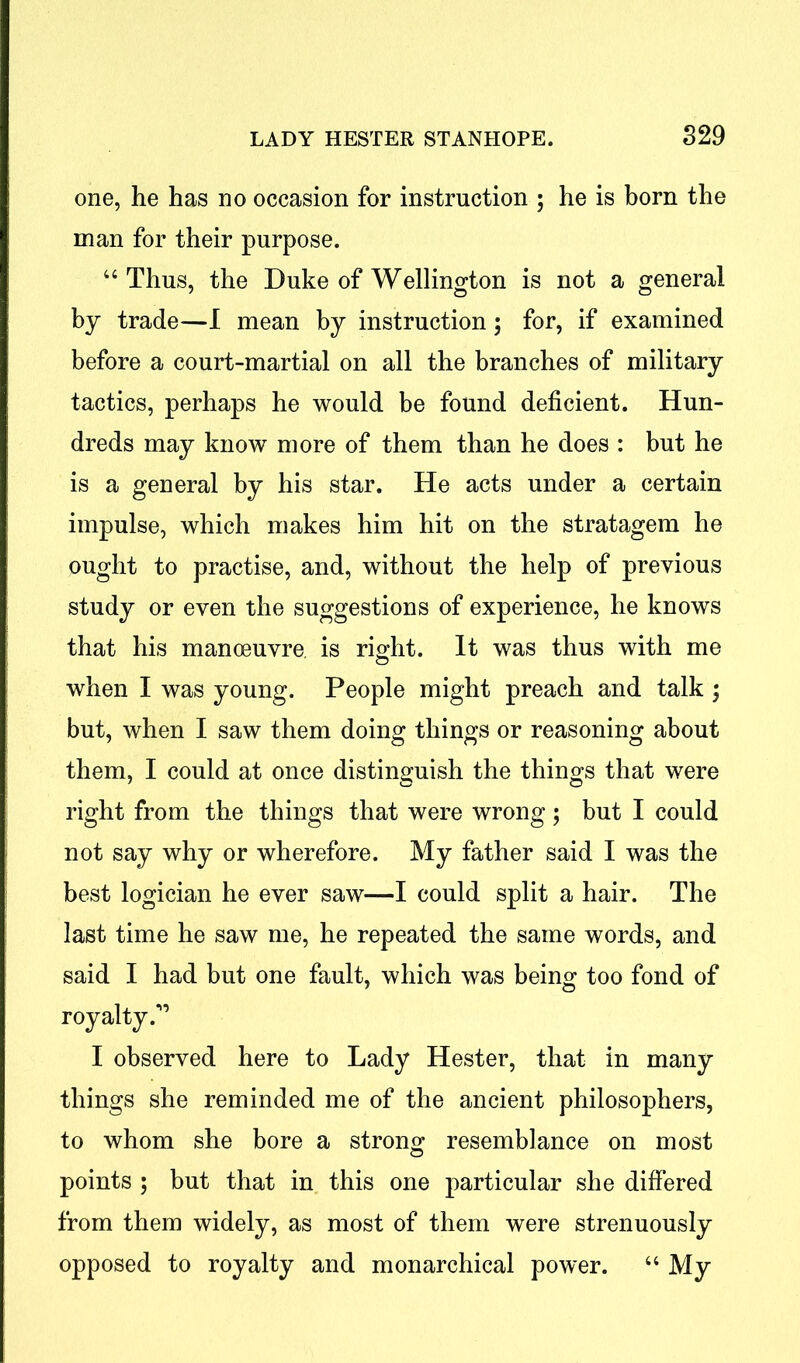 one, he has no occasion for instruction ; he is born the man for their purpose. “Thus, the Duke of Wellington is not a general by trade—I mean by instruction; for, if examined before a court-martial on all the branches of military tactics, perhaps he would be found deficient. Hun- dreds may know more of them than he does : but he is a general by his star. He acts under a certain impulse, which makes him hit on the stratagem he ought to practise, and, without the help of previous study or even the suggestions of experience, he knows that his manoeuvre is right. It was thus with me when I was young. People might preach and talk ; but, when I saw them doing things or reasoning about them, I could at once distinguish the things that were right from the things that were wrong; but I could not say why or wherefore. My father said I was the best logician he ever saw—I could split a hair. The last time he saw me, he repeated the same words, and said I had but one fault, which was being too fond of royalty I observed here to Lady Hester, that in many things she reminded me of the ancient philosophers, to whom she bore a strong resemblance on most points ; but that in this one particular she differed from them widely, as most of them were strenuously opposed to royalty and monarchical power. “ My