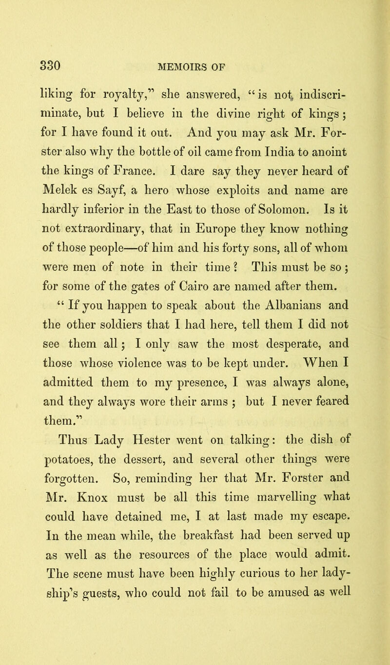 liking for royalty,” she answered, 44 is not* indiscri- minate, but I believe in the divine right of kings ; for I have found it out. And you may ask Mr. For- ster also why the bottle of oil came from India to anoint the kings of France. I dare say they never heard of Melek es Sayf, a hero whose exploits and name are hardly inferior in the East to those of Solomon. Is it not extraordinary, that in Europe they know nothing of those people—of him and his forty sons, all of whom were men of note in their time ? This must be so ; for some of the gates of Cairo are named after them. 4 4 If you happen to speak about the Albanians and the other soldiers that I had here, tell them I did not see them all; I only saw the most desperate, and those whose violence was to be kept under. When I admitted them to my presence, I was always alone, and they always wore their arms ; but I never feared them.” Thus Lady Hester went on talking: the dish of potatoes, the dessert, and several other things were forgotten. So, reminding her that Mr. Forster and Mr. Knox must be all this time marvelling what could have detained me, I at last made my escape. In the mean while, the breakfast had been served up as well as the resources of the place would admit. The scene must have been highly curious to her lady- ship’s guests, who could not fail to be amused as well