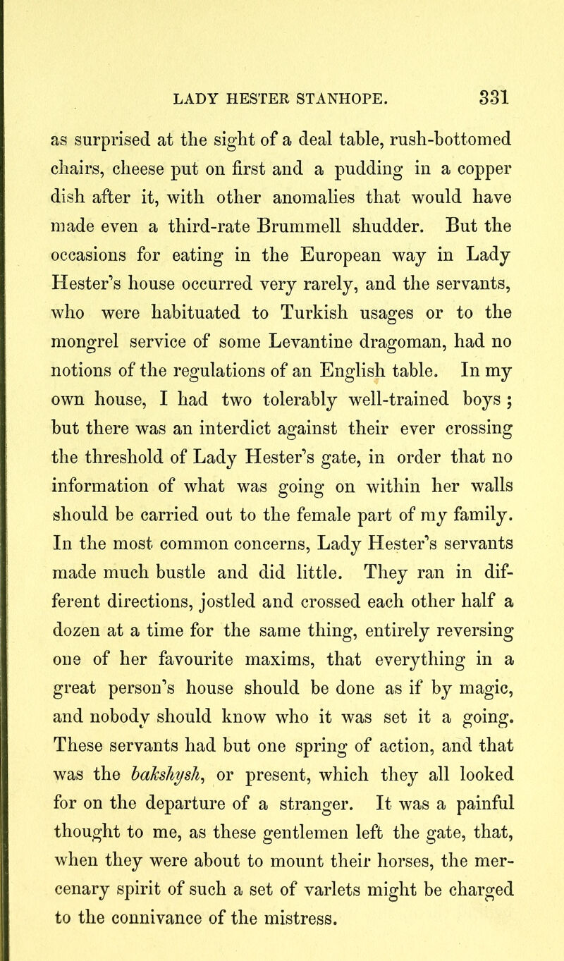 as surprised at the sight of a deal table, rush-bottomed chairs, cheese put on first and a pudding in a copper dish after it, with other anomalies that would have made even a third-rate Brummell shudder. But the occasions for eating in the European way in Lady Hester’s house occurred very rarely, and the servants, who were habituated to Turkish usages or to the mongrel service of some Levantine dragoman, had no notions of the regulations of an English table. In my own house, I had two tolerably well-trained boys ; but there was an interdict against their ever crossing the threshold of Lady Hester’s gate, in order that no information of what was going on within her walls should be carried out to the female part of my family. In the most common concerns, Lady Hester’s servants made much bustle and did little. They ran in dif- ferent directions, jostled and crossed each other half a dozen at a time for the same thing, entirely reversing one of her favourite maxims, that everything in a great person’s house should be done as if by magic, and nobody should know who it was set it a going. These servants had but one spring of action, and that was the bakshysh, or present, which they all looked for on the departure of a stranger. It was a painful thought to me, as these gentlemen left the gate, that, when they were about to mount their horses, the mer- cenary spirit of such a set of varlets might be charged to the connivance of the mistress.