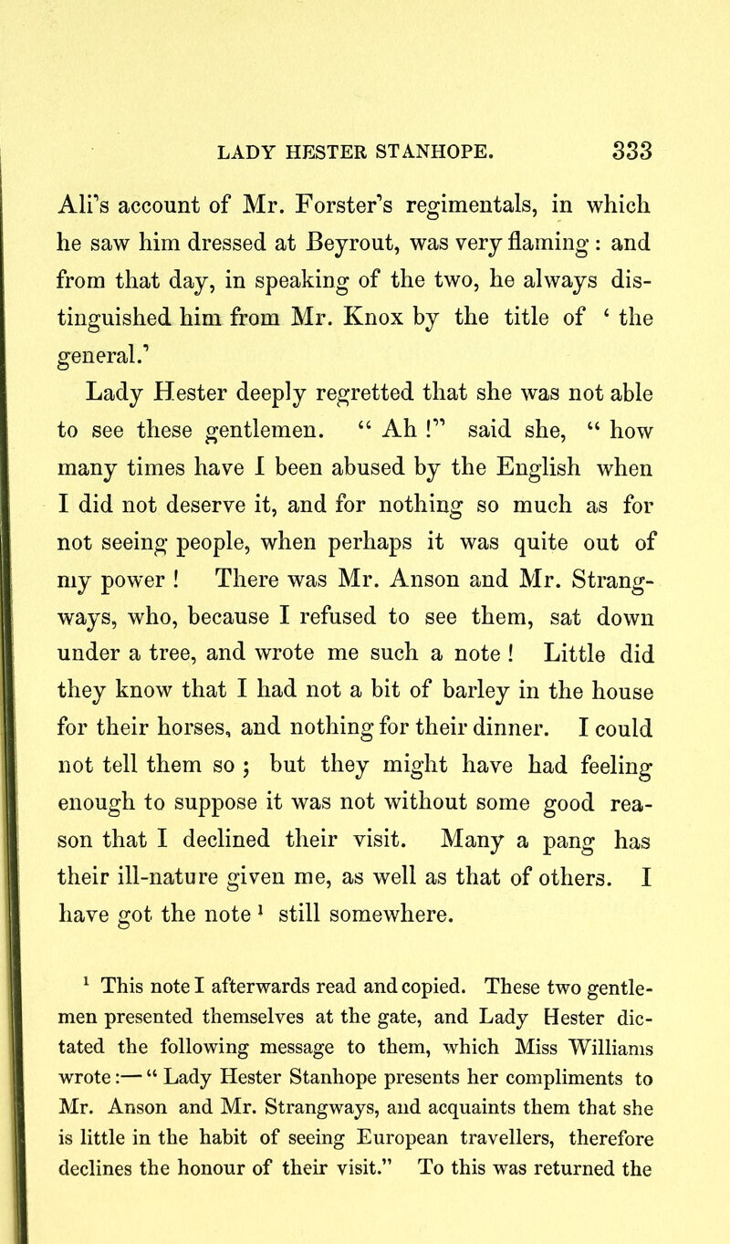 Ali’s account of Mr. Forster’s regimentals, in which he saw him dressed at Beyrout, was very flaming : and from that day, in speaking of the two, he always dis- tinguished him from Mr. Knox by the title of 4 the general.’ Lady Hester deeply regretted that she was not able to see these gentlemen. 44 Ah !” said she, 44 how many times have I been abused by the English when I did not deserve it, and for nothing so much as for not seeing people, when perhaps it was quite out of my power ! There was Mr. Anson and Mr. Strang- ways, who, because I refused to see them, sat down under a tree, and wrote me such a note ! Little did they know that I had not a bit of barley in the house for their horses, and nothing for their dinner. I could not tell them so ; but they might have had feeling- enough to suppose it was not without some good rea- son that I declined their visit. Many a pang has their ill-nature given me, as well as that of others. I have got the note 1 still somewhere. 1 This note I afterwards read and copied. These two gentle- men presented themselves at the gate, and Lady Hester dic- tated the following message to them, which Miss Williams wrote:— “ Lady Hester Stanhope presents her compliments to Mr. Anson and Mr. Strangways, and acquaints them that she is little in the habit of seeing European travellers, therefore declines the honour of their visit.” To this was returned the