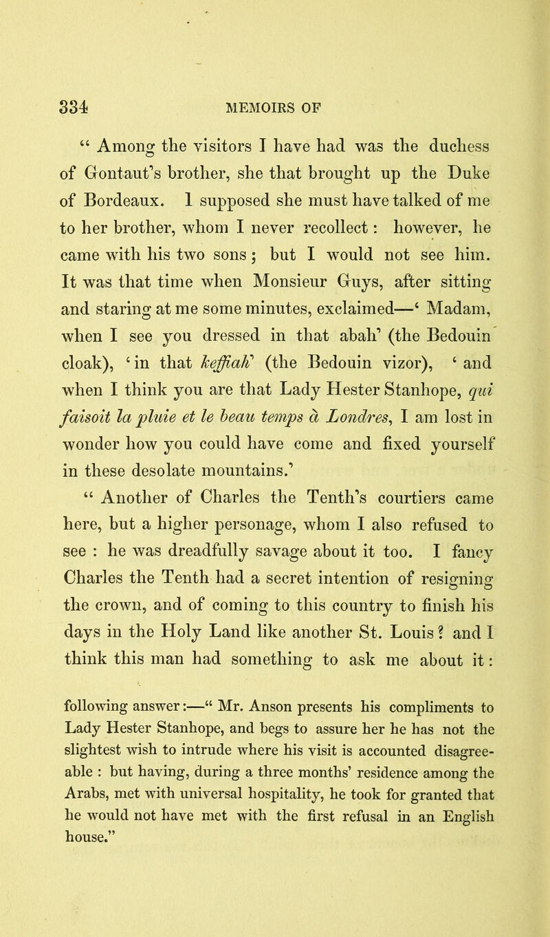 44 Among the visitors I have had was the duchess of Grontaut’s brother, she that brought up the Duke of Bordeaux. 1 supposed she must have talked of me to her brother, whom I never recollect: however, he came with his two sons; but I would not see him. It was that time when Monsieur Gruys, after sitting and staring at me some minutes, exclaimed—4 Madam, when I see you dressed in that abah’ (the Bedouin cloak), 4 in that heffiald (the Bedouin vizor), 4 and when I think you are that Lady Hester Stanhope, qui faisoit la pluie et le beau temps a Londres, I am lost in wonder how you could have come and fixed yourself in these desolate mountains.’ 44 Another of Charles the Tenth’s courtiers came here, but a higher personage, whom I also refused to see : he was dreadfully savage about it too. I fancy Charles the Tenth had a secret intention of resigning the crown, and of coming to this country to finish his days in the Holy Land like another St. Louis ? and I think this man had something to ask me about it: following answer:—“ Mr. Anson presents his compliments to Lady Hester Stanhope, and begs to assure her he has not the slightest wish to intrude where his visit is accounted disagree- able : but having, during a three months’ residence among the Arabs, met with universal hospitality, he took for granted that he would not have met with the first refusal in an English house.”