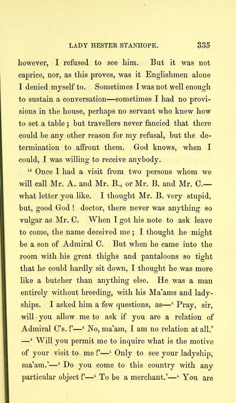 however, I refused to see him. But it was not caprice, nor, as this proves, was it Englishmen alone I denied myself to. Sometimes I was not well enough to sustain a conversation—sometimes I had no provi- sions in the house, perhaps no servant who knew how to set a table; but travellers never fancied that there could be any other reason for my refusal, but the de- termination to affront them. God knows, when I could, I was willing to receive anybody. 44 Once I had a visit from two persons whom we will call Mr. A. and Mr. B., or Mr. B. and Mr. 0.—• what letter you like. I thought Mr. B. very stupid, but, good God ! doctor, there never was anything so vulgar as Mr. 0. When I got his note to ask leave to come, the name deceived me ; I thought he might be a son of Admiral 0. But when he came into the room with his great thighs and pantaloons so tight that he could hardly sit down, I thought he was more like a butcher than anything else. He was a man entirely without breeding, with his Ma’ams and lady- ships. I asked him a few questions, as—4 Pray, sir, will' you allow me to ask if you are a relation of Admiral C’s. V—4 No, ma’am, I am no relation at all.’ —4 Will you permit me to inquire what is the motive of your visit to me V—4 Only to see your ladyship, ma’am.’—4 Do you come to this country with any particular object V—4 To be a merchant.’—4 You are