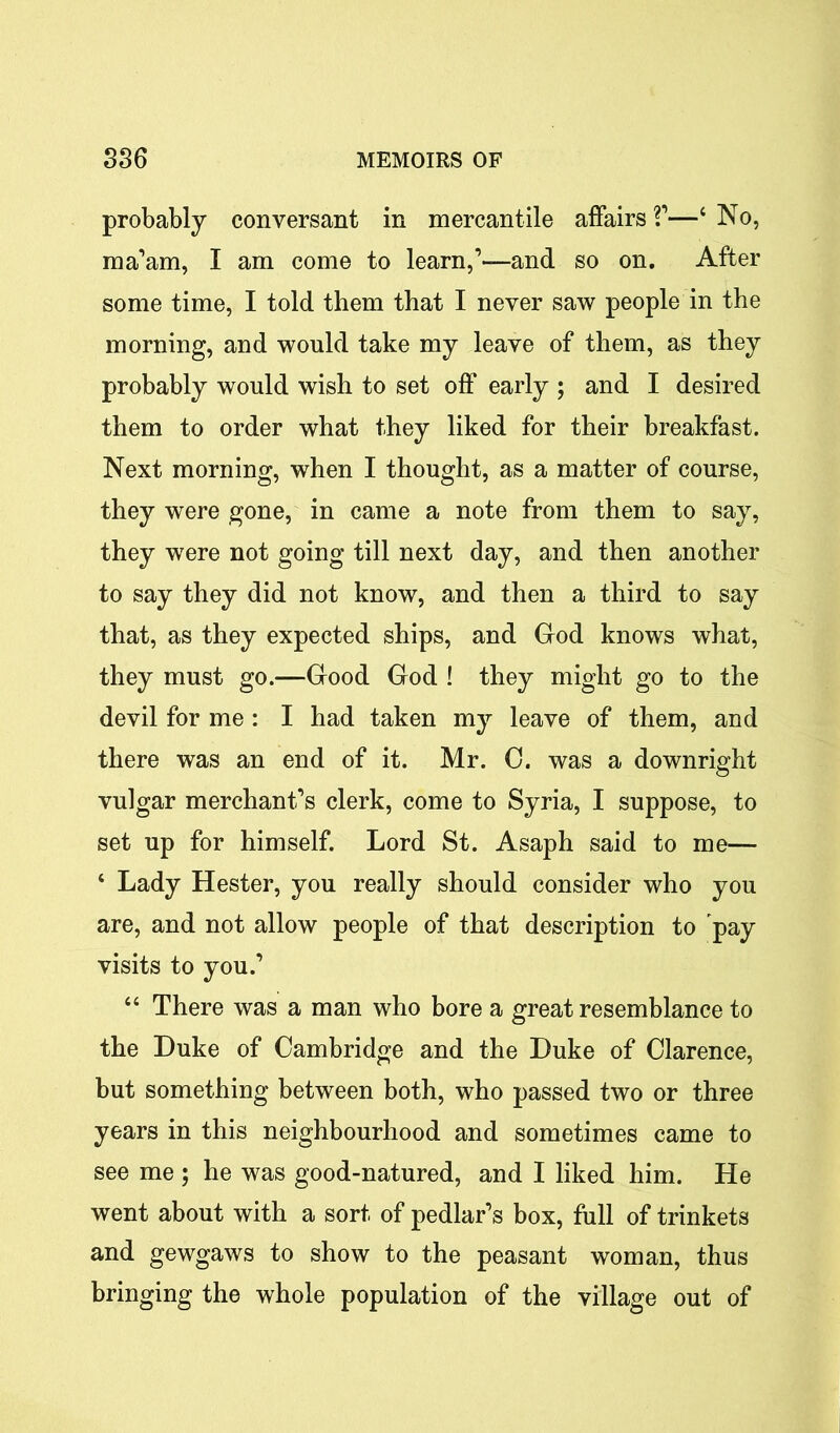 probably conversant in mercantile affairs V—4 No, ma’am, I am come to learn,1—and so on. After some time, I told them that I never saw people in the morning, and would take my leave of them, as they probably would wish to set off early ; and I desired them to order what they liked for their breakfast. Next morning, when I thought, as a matter of course, they were gone, in came a note from them to say, they were not going till next day, and then another to say they did not know, and then a third to say that, as they expected ships, and God knows what, they must go.—Good God ! they might go to the devil for me : I had taken my leave of them, and there was an end of it. Mr. 0. was a downright vulgar merchant’s clerk, come to Syria, I suppose, to set up for himself. Lord St. Asaph said to me— ‘ Lady Hester, you really should consider who you are, and not allow people of that description to pay visits to you.’ “ There was a man who bore a great resemblance to the Duke of Cambridge and the Duke of Clarence, but something between both, who passed two or three years in this neighbourhood and sometimes came to see me ; he was good-natured, and I liked him. He went about with a sort of pedlar’s box, full of trinkets and gewgaws to show to the peasant woman, thus bringing the whole population of the village out of