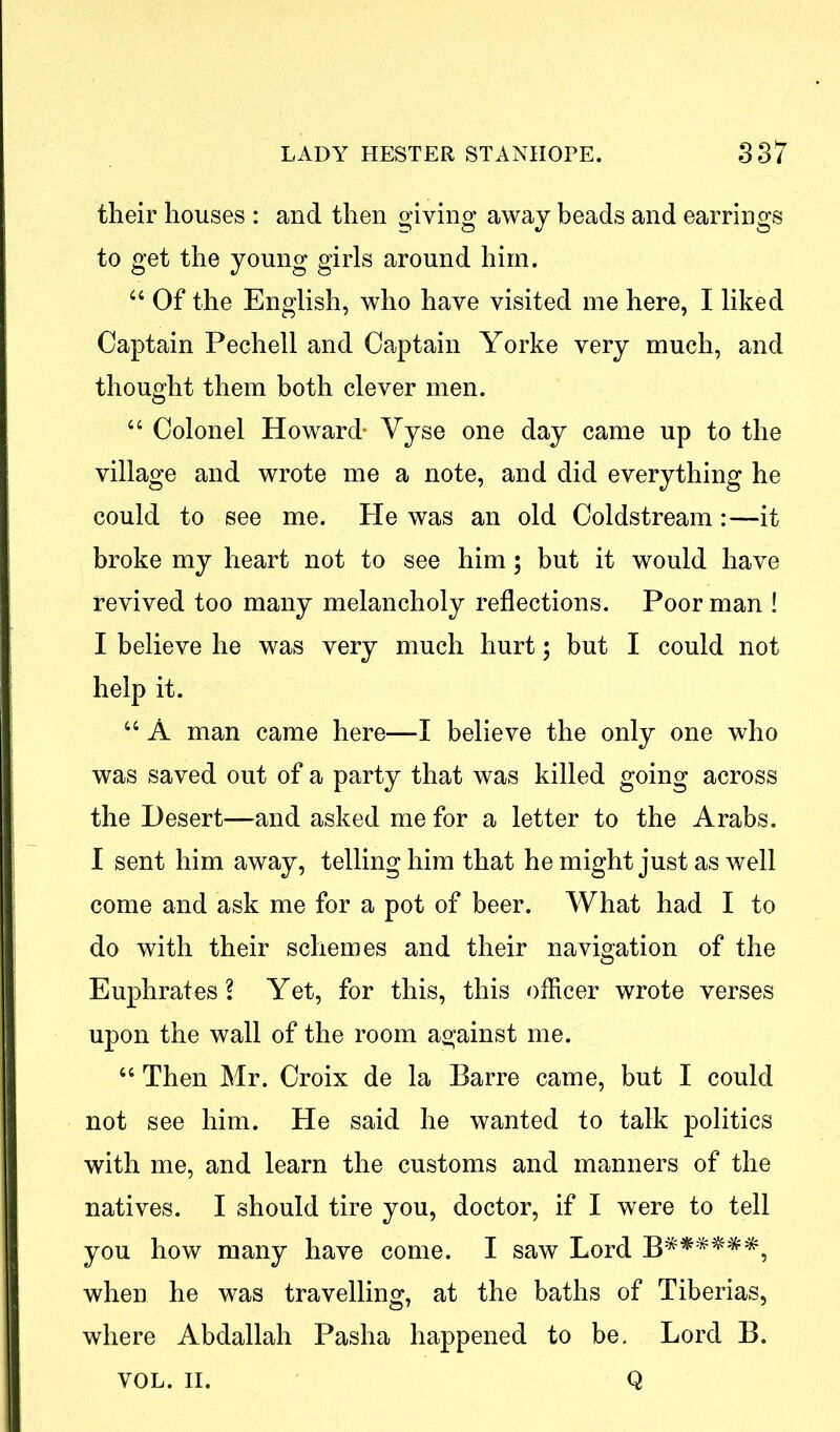 their houses : and then giving away beads and earrings to get the young girls around him. 44 Of the English, who have visited me here, I liked Captain Pechell and Captain Yorke very much, and thought them both clever men. 44 Colonel Howard* Vyse one day came up to the village and wrote me a note, and did everything he could to see me. He was an old Coldstream:—it broke my heart not to see him; but it would have revived too many melancholy reflections. Poor man ! I believe he was very much hurt; but I could not help it. 44 A man came here—X believe the only one who was saved out of a party that was killed going across the Desert—and asked me for a letter to the Arabs. I sent him away, telling him that he might just as well come and ask me for a pot of beer. What had I to do with their schemes and their navigation of the Euphrates? Yet, for this, this officer wrote verses upon the wall of the room against me. 44 Then Mr. Croix de la Barre came, but I could not see him. He said he wanted to talk politics with me, and learn the customs and manners of the natives. I should tire you, doctor, if I were to tell you how many have come. I saw Lord B******, when he was travelling, at the baths of Tiberias, where Abdallah Pasha happened to be. Lord B. Q VOL. II.