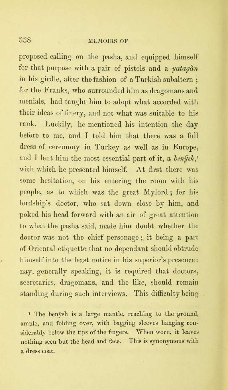 proposed calling on the pasha, and equipped himself for that purpose with a pair of pistols and a yatagan in his girdle, after the fashion of a Turkish subaltern ; for the Franks, who surrounded him as dragomans and menials, had taught him to adopt what accorded with their ideas of finery, and not what was suitable to his rank. Luckily, he mentioned his intention the day before to me, and I told him that there was a full dress of ceremony in Turkey as well as in Europe, and I lent him the most essential part of it, a benysh/ with which he presented himself. At first there was some hesitation, on his entering the room with his people, as to which was the great Mylord; for his lordship’s doctor, who sat down close by him, and poked his head forward with an air of great attention to what the pasha said, made him doubt whether the doctor was not the chief personage; it being a part of Oriental etiquette that no dependant should obtrude himself into the least notice in his superior’s presence: nay, generally speaking, it is required that doctors, secretaries, dragomans, and the like, should remain standing during such interviews. This difficulty being i The benysh is a large mantle, reaching to the ground, ample, and folding over, with bagging sleeves hanging con- siderably below the tips of the fingers. When worn, it leaves nothing seen but the head and face. This is synonymous with a dress coat.