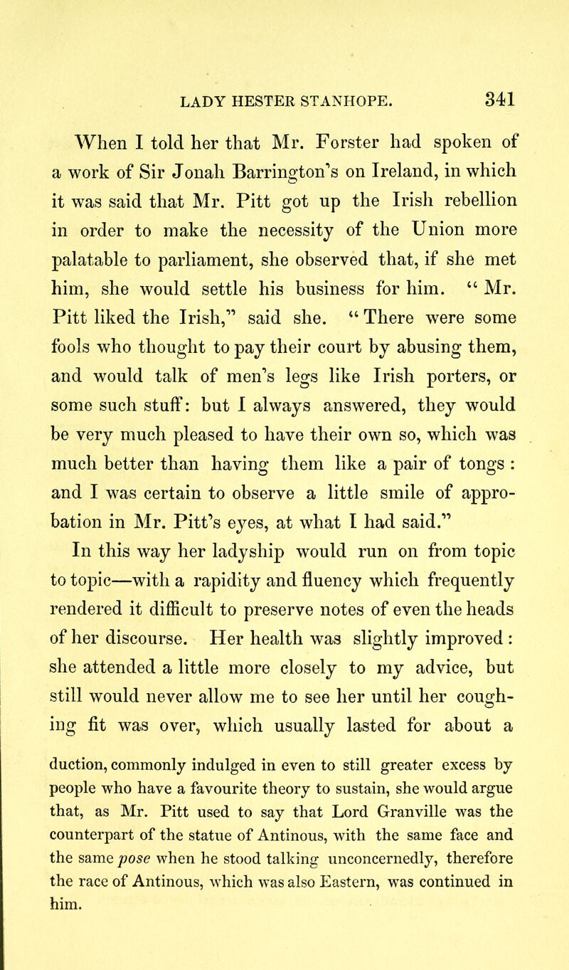 When I told her that Mr. Forster had spoken of a work of Sir Jonah Barrington’s on Ireland, in which it was said that Mr. Pitt got up the Irish rebellion in order to make the necessity of the Union more palatable to parliament, she observed that, if she met him, she would settle his business for him. “ Mr. Pitt liked the Irish,” said she. u There were some fools who thought to pay their court by abusing them, and would talk of men’s legs like Irish porters, or some such stuff: but I always answered, they would be very much pleased to have their own so, which was much better than having them like a pair of tongs : and I was certain to observe a little smile of appro- bation in Mr. Pitt’s eyes, at what I had said.” In this way her ladyship would run on from topic to topic—with a rapidity and fluency which frequently rendered it difficult to preserve notes of even the heads of her discourse. Her health was slightly improved : she attended a little more closely to my advice, but still would never allow me to see her until her cough- ing fit was over, which usually lasted for about a duction, commonly indulged in even to still greater excess by people who have a favourite theory to sustain, she would argue that, as Mr. Pitt used to say that Lord Granville was the counterpart of the statue of Antinous, with the same face and the same pose when he stood talking unconcernedly, therefore the race of Antinous, which was also Eastern, was continued in him.