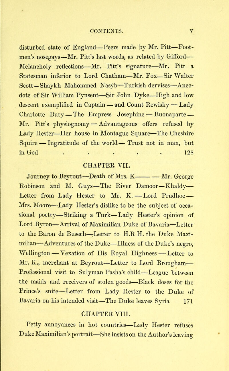 disturbed state of England—Peers made by Mr. Pitt—Foot- men’s nosegays—Mr. Pitt’s last words, as related by Gifford— Melancholy reflections—Mr. Pitt’s signature—Mr. Pitt a Statesman inferior to Lord Chatham—Mr. Fox—Sir Walter Scott—Shaykh Mahommed Nasyb—Turkish dervises—Anec- dote of Sir William Pynsent—Sir John Dyke—High and low descent exemplified in Captain — and Count Rewisky — Lady Charlotte Bury — The Empress Josephine — Buonaparte — Mr. Pitt’s physiognomy — Advantageous offers refused by Lady Hester—Her house in Montague Square—The Cheshire Squire—Ingratitude of the world— Trust not in man, but in God ..... 128 CHAPTER VII. Journey to Beyrout—Death of Mrs. K Mr. George Robinson and M. Guys—The River Damoor—Khaldy— Letter from Lady Hester to Mr. K.—Lord Prudhoe — Mrs. Moore—Lady Hester’s dislike to be the subject of occa- sional poetry—Striking a Turk—Lady Hester’s opinion of Lord Byron—Arrival of Maximilian Duke of Bavaria—Letter to the Baron de Busech—^Letter to H.R H. the Duke Maxi- milian—Adventures of the Duke—Illness of the Duke’s negro, Wellington-—Vexation of His Royal Highness — Letter to Mr. K., merchant at Beyrout—Letter to Lord Brougham— Professional visit to Sulyman Pasha’s child—League between the maids and receivers of stolen goods—Black doses for the Prince’s suite—Letter from Lady Hester to the Duke of Bavaria on his intended visit-—The Duke leaves Syria 171 CHAPTER VIIL Petty annoyances in hot countries—Lady Hester refuses Duke Maximilian’s portrait—She insists on the Author’s leaving