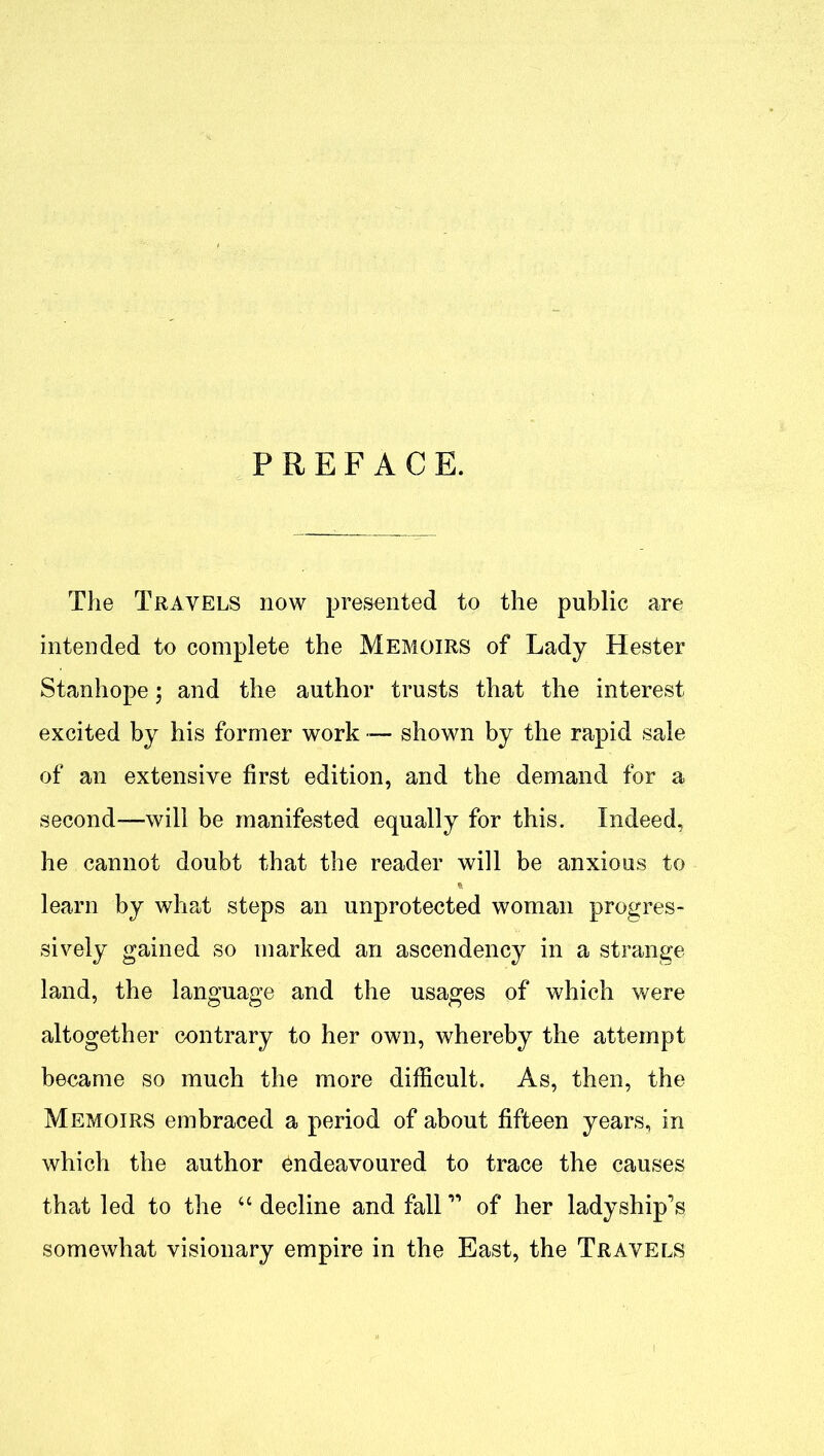 PREFACE. The Travels now presented to the public are intended to complete the Memoirs of Lady Hester Stanhope; and the author trusts that the interest excited by his former work — shown by the rapid sale of an extensive first edition, and the demand for a second-will be manifested equally for this. Indeed, he cannot doubt that the reader will be anxious to learn by what steps an unprotected woman progres- sively gained so marked an ascendency in a strange land, the language and the usages of which were altogether contrary to her own, whereby the attempt became so much the more difficult. As, then, the Memoirs embraced a period of about fifteen years, in which the author Endeavoured to trace the causes that led to the “ decline and fall11 of her ladyship’s somewhat visionary empire in the East, the Travels