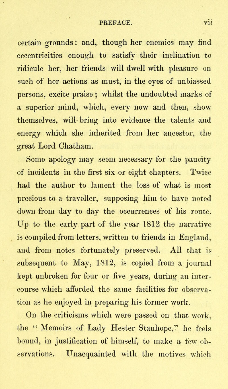 certain grounds: and, though her enemies may find eccentricities enough to satisfy their inclination to ridicule her, her friends will dwell with pleasure on such of her actions as must, in the eyes of unbiassed persons, excite praise ; whilst the undoubted marks of a superior mind, which, every now and then, show themselves, will bring into evidence the talents and energy which she inherited from her ancestor, the great Lord Chatham. Some apology may seem necessary for the paucity of incidents in the first six or eight chapters. Twice had the author to lament the loss of what is most precious to a traveller, supposing him to have noted down from day to day the occurrences of his route. Up to the early part of the year 1812 the narrative is compiled from letters, written to friends in England, and from notes fortunately preserved. All that is subsequent to May, 1812, is copied from a journal kept unbroken for four or five years, during an inter- course which afforded the same facilities for observa- tion as he enjoyed in preparing his former work. On the criticisms which were passed on that work, the 44 Memoirs of Lady Hester Stanhope,11 he feels bound, in justification of himself, to make a few ob- servations. Unacquainted with the motives which