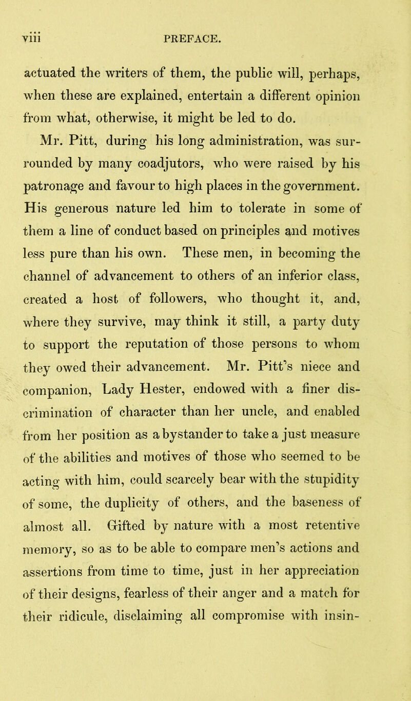 actuated the writers of them, the public will, perhaps, when these are explained, entertain a different opinion from what, otherwise, it might be led to do. Mr. Pitt, during his long administration, was sur- rounded by many coadjutors, who were raised by his patronage and favour to high places in the government. His generous nature led him to tolerate in some of them a line of conduct based on principles and motives less pure than his own. These men, in becoming the channel of advancement to others of an inferior class, created a host of followers, who thought it, and, where they survive, may think it still, a party duty to support the reputation of those persons to whom they owed their advancement. Mr. Pitt’s niece and companion, Lady Hester, endowed with a finer dis- crimination of character than her uncle, and enabled from her position as a bystander to take a just measure of the abilities and motives of those who seemed to be acting with him, could scarcely bear with the stupidity of some, the duplicity of others, and the baseness of almost all. Gifted by nature with a most retentive memory, so as to be able to compare men’s actions and assertions from time to time, just in her appreciation of their designs, fearless of their anger and a match for their ridicule, disclaiming all compromise with insin-