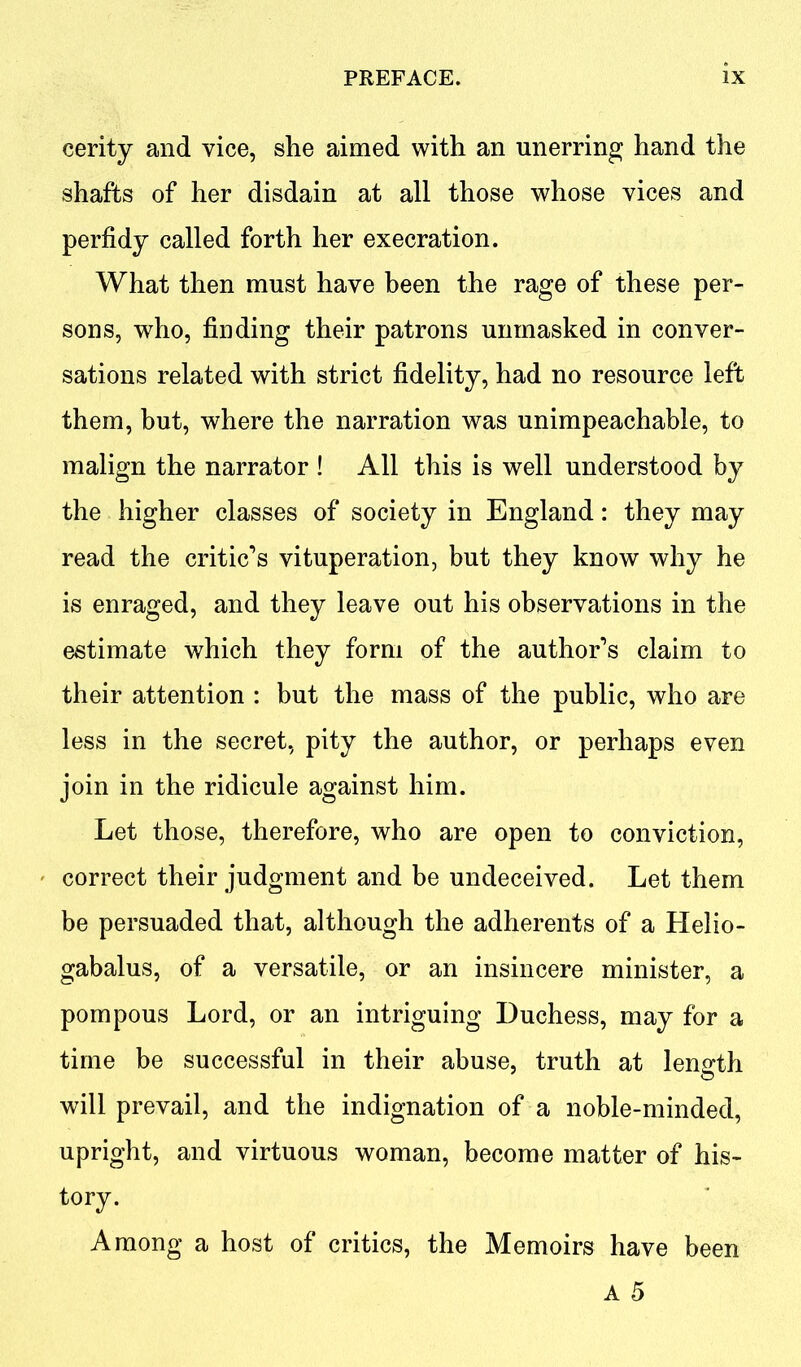 cerity and vice, she aimed with an unerring hand the shafts of her disdain at all those whose vices and perfidy called forth her execration. What then must have been the rage of these per- sons, who, finding their patrons unmasked in conver- sations related with strict fidelity, had no resource left them, but, where the narration was unimpeachable, to malign the narrator ! All this is well understood by the higher classes of society in England: they may read the critic’s vituperation, but they know why he is enraged, and they leave out his observations in the estimate which they form of the author’s claim to their attention : but the mass of the public, who are less in the secret, pity the author, or perhaps even join in the ridicule against him. Let those, therefore, who are open to conviction, correct their judgment and be undeceived. Let them be persuaded that, although the adherents of a Helio- gabalus, of a versatile, or an insincere minister, a pompous Lord, or an intriguing Duchess, may for a time be successful in their abuse, truth at length will prevail, and the indignation of a noble-minded, upright, and virtuous woman, become matter of his- tory. Among a host of critics, the Memoirs have been