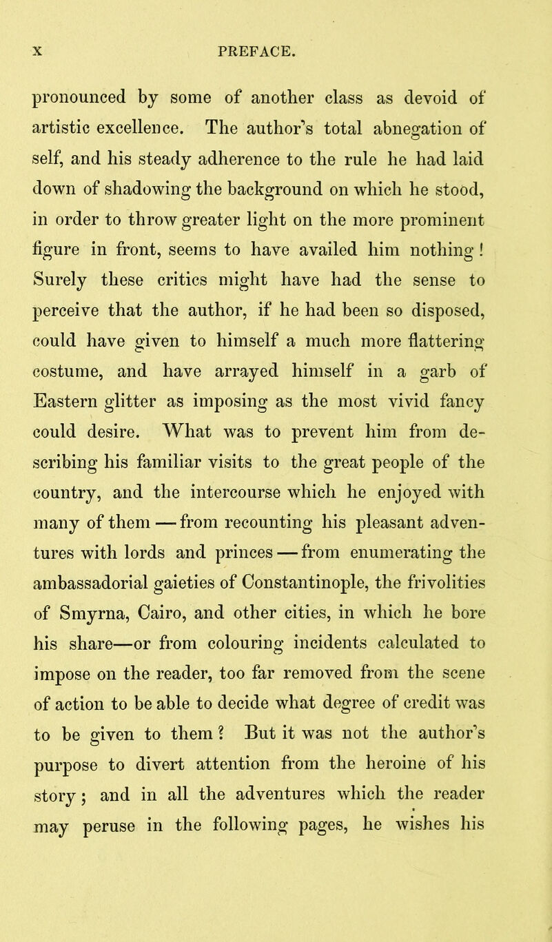 pronounced by some of another class as devoid of artistic excellence. The author’s total abnegation of self, and his steady adherence to the rule he had laid down of shadowing the background on which he stood, in order to throw greater light on the more prominent figure in front, seems to have availed him nothing ! Surely these critics might have had the sense to perceive that the author, if he had been so disposed, could have given to himself a much more flattering costume, and have arrayed himself in a garb of Eastern glitter as imposing as the most vivid fancy could desire. What was to prevent him from de- scribing his familiar visits to the great people of the country, and the intercourse which he enjoyed with many of them — from recounting his pleasant adven- tures with lords and princes — from enumerating the ambassadorial gaieties of Constantinople, the frivolities of Smyrna, Cairo, and other cities, in which he bore his share—or from colouring incidents calculated to impose on the reader, too far removed from the scene of action to be able to decide what degree of credit was to be given to them ? But it was not the author’s purpose to divert attention from the heroine of his story; and in all the adventures which the reader may peruse in the following pages, he wishes his