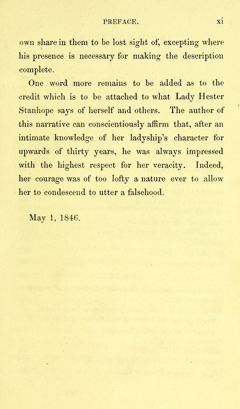 own share in them to be lost sight of, excepting where his presence is necessary for making the description complete. One word more remains to be added as to the credit which is to be attached to what Lady Hester Stanhope says of herself and others. The author of this narrative can conscientiously affirm that, after an intimate knowledge of her ladyship’s character for upwards of thirty years, he was always impressed with the highest respect for her veracity. Indeed, her courage was of too lofty a nature ever to allow her to condescend to utter a falsehood. May 1, 1846.