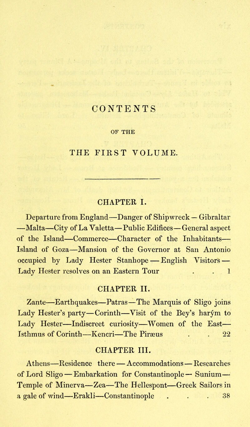 CONTENTS OF THE THE FIRST VOLUME. CHAPTER I. Departure from England—Danger of Shipwreck — Gibraltar —Malta—City of La Valetta—Public Edifices—General aspect of the Island—Commerce—Character of the Inhabitants— Island of Goza—Mansion of the Governor at San Antonio occupied by Lady Hester Stanhope — English Visitors — Lady Hester resolves on an Eastern Tour . . 1 CHAPTER II. Zante—Earthquakes—Patras—The Marquis of Sligo joins Lady Hester’s party—Corinth—Visit of the Bey’s harym to Lady Hester—Indiscreet curiosity—Women of the East— Isthmus of Corinth—Kencri—The Piraeus . . 22 CHAPTER III. Athens—Residence there — Accommodations — Researches of Lord Sligo — Embarkation for Constantinople— Sunium— Temple of Minerva—Zea—The Hellespont—Greek Sailors in a gale of wind—Erakli—Constantinople . . .38