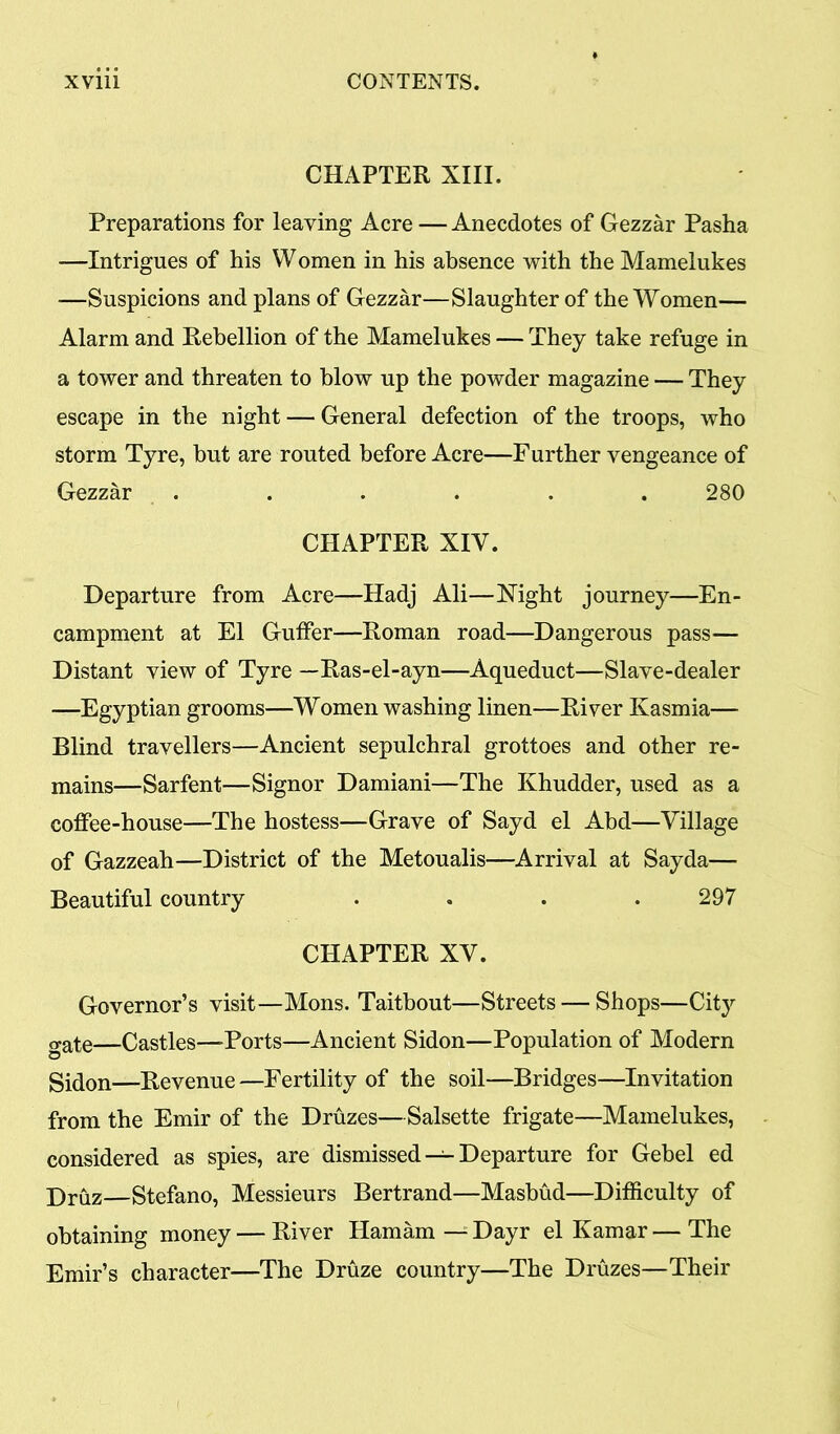 CHAPTER XIII. Preparations for leaving Acre — Anecdotes of Gezzar Pasha -—Intrigues of his Women in his absence with the Mamelukes —Suspicions and plans of Gezzar—Slaughter of the Women— Alarm and Rebellion of the Mamelukes — They take refuge in a tower and threaten to blow up the powder magazine — They escape in the night — General defection of the troops, who storm Tyre, but are routed before Acre—Further vengeance of Gezzar . . . . . . 280 CHAPTER XIV. Departure from Acre—Hadj Ali—Night journey—En- campment at El GufFer—Roman road—Dangerous pass— Distant view of Tyre —Ras-el-ayn—Aqueduct—Slave-dealer —Egyptian grooms—Women washing linen—River Kasmia— Blind travellers—Ancient sepulchral grottoes and other re- mains—Sarfent—Signor Damiani—The Khudder, used as a coffee-house—The hostess—Grave of Sayd el Abd—Village of Gazzeah—District of the Metoualis—Arrival at Sayda— Beautiful country .... 297 CHAPTER XV. Governor’s visit—Mons. Taitbout—Streets — Shops—City gate—Castles—-Ports—Ancient Sidon—Population of Modern Sidon—Revenue —Fertility of the soil—Bridges—Invitation from the Emir of the Druzes—Salsette frigate—Mamelukes, considered as spies, are dismissed — Departure for Gebel ed Druz—Stefano, Messieurs Bertrand—Masbud—Difficulty of obtaining money — River Hamam — Dayr el Kamar — The Emir’s character—The Druze country—The Druzes—Their