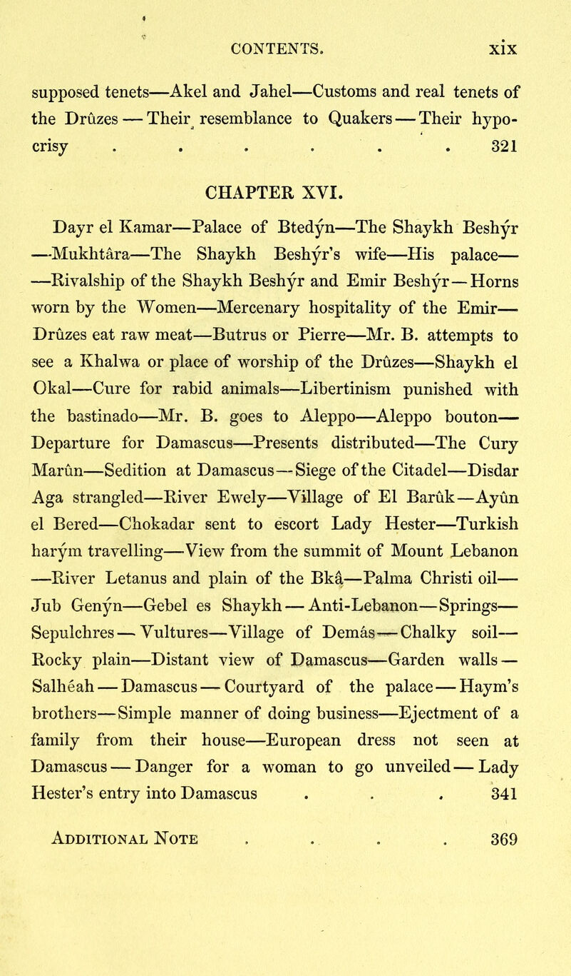 supposed tenets—Akel and Jahel—Customs and real tenets of the Druzes — Their resemblance to Quakers — Their hypo- crisy ...... 321 CHAPTER XVI. Dayr el Kamar—Palace of Btedyn—The Shaykh Beshyr —Mukhtara—The Shaykh Beshyr’s wife—His palace— —Rivalship of the Shaykh Beshyr and Emir Beshyr—Horns worn by the Women—Mercenary hospitality of the Emir— Druzes eat raw meat—Butrus or Pierre—Mr. B. attempts to see a Khalwa or place of worship of the Druzes—Shaykh el Okal—Cure for rabid animals—Libertinism punished with the bastinado—Mr. B. goes to Aleppo—Aleppo bouton— Departure for Damascus—Presents distributed—The Cury Martin—Sedition at Damascus—Siege of the Citadel—Disdar Aga strangled—River Ewely—Village of El Baruk—Ayun el Bered—Chokadar sent to escort Lady Hester—Turkish harym travelling—-View from the summit of Mount Lebanon —-River Letanus and plain of the Bkd—Palma Christi oil— Jub Genyn—Gebel es Shaykh — Anti-Lebanon—Springs— Sepulchres—Vultures—Village of Demas—Chalky soil— Rocky plain—Distant view of Damascus—Garden walls — Salheah — Damascus — Courtyard of the palace — Haym’s brothers—Simple manner of doing business—Ejectment of a family from their house—European dress not seen at Damascus — Danger for a woman to go unveiled—Lady Hester’s entry into Damascus . . . 341 Additional Note 369