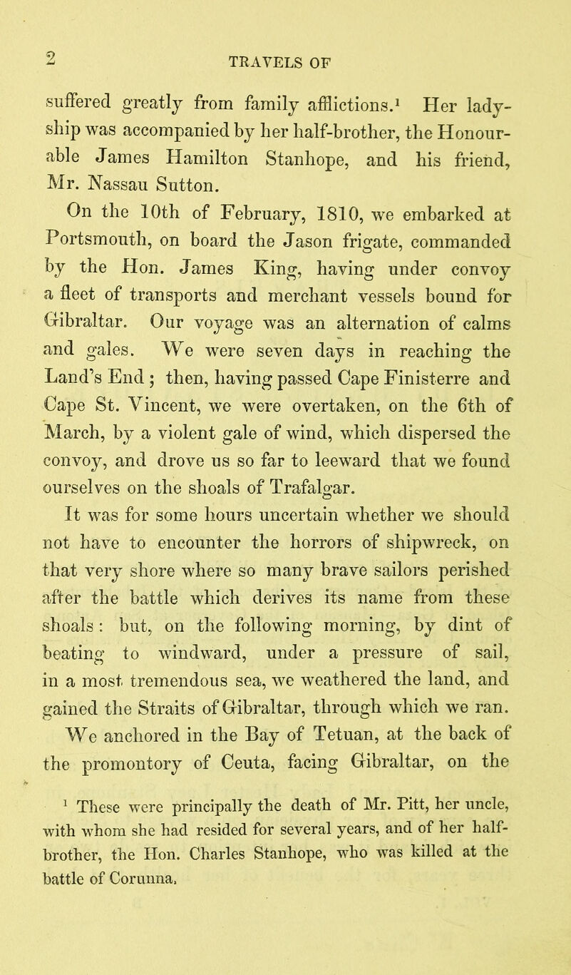 TRAVELS OF suffered greatly from family afflictions.1 Her lady- ship was accompanied by her half-brother, the Honour- able James Hamilton Stanhope, and his friend, Mr. Nassau Sutton. On the 10th of February, 1810, we embarked at Portsmouth, on board the Jason frigate, commanded by the Hon. James King, having under convoy a fleet of transports and merchant vessels bound for Gibraltar. Our voyage was an alternation of calms and gales. We were seven days in reaching the Land’s End ; then, having passed Cape Finisterre and Cape St. Vincent, we were overtaken, on the 6th of March, by a violent gale of wind, which dispersed the convoy, and drove us so far to leeward that we found ourselves on the shoals of Trafalgar. It was for some hours uncertain whether we should not have to encounter the horrors of shipwreck, on that very shore where so many brave sailors perished after the battle which derives its name from these shoals : but, on the following morning, by dint of beating to windward, under a pressure of sail, in a most tremendous sea, we weathered the land, and gained the Straits of Gibraltar, through which we ran. We anchored in the Bay of Tetuan, at the back of the promontory of Ceuta, facing Gibraltar, on the 1 These were principally the death of Mr. Pitt, her uncle, with whom she had resided for several years, and of her half- brother, the Hon. Charles Stanhope, who was killed at the battle of Corunna,