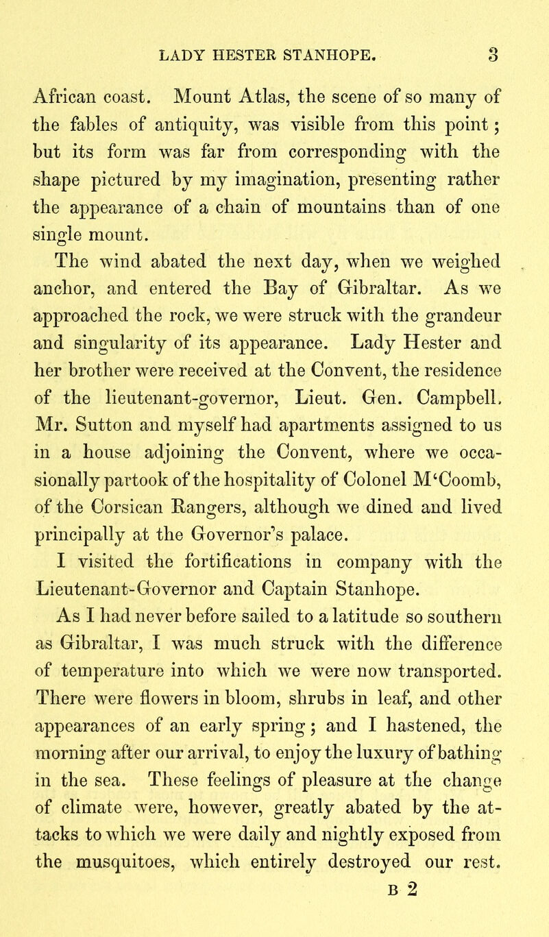 African coast. Mount Atlas, the scene of so many of the fables of antiquity, was visible from this point; but its form was far from corresponding with the shape pictured by my imagination, presenting rather the appearance of a chain of mountains than of one single mount. The wind abated the next day, when we weighed anchor, and entered the Bay of Gibraltar. As we approached the rock, we were struck with the grandeur and singularity of its appearance. Lady Hester and her brother were received at the Convent, the residence of the lieutenant-governor, Lieut. Gen. Campbell. Mr. Sutton and myself had apartments assigned to us in a house adjoining the Convent, where we occa- sionally partook of the hospitality of Colonel M ‘Coomb, of the Corsican Rangers, although we dined and lived principally at the Governor’s palace. I visited the fortifications in company with the Lieutenant-Governor and Captain Stanhope. As I had never before sailed to a latitude so southern as Gibraltar, I was much struck with the difference of temperature into which we were now transported. There were flowers in bloom, shrubs in leaf, and other appearances of an early spring; and I hastened, the morning after our arrival, to enjoy the luxury of bathing in the sea. These feelings of pleasure at the change of climate were, however, greatly abated by the at- tacks to which we were daily and nightly exposed from the musquitoes, which entirely destroyed our rest. b 2