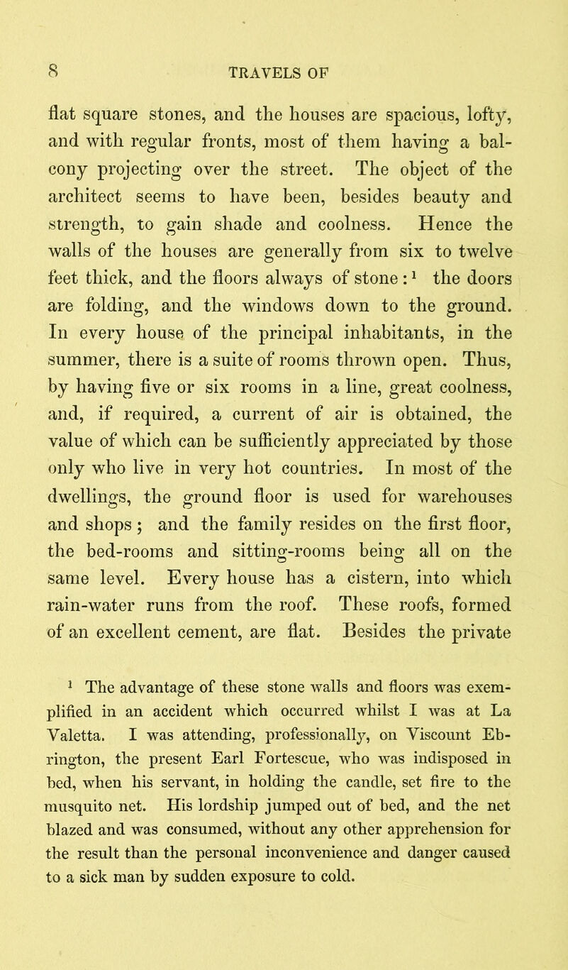 flat square stones, and the houses are spacious, lofty, and with regular fronts, most of them having a bal- cony projecting over the street. The object of the architect seems to have been, besides beauty and strength, to gain shade and coolness. Hence the walls of the houses are generally from six to twelve feet thick, and the floors always of stone :1 the doors are folding, and the windows down to the ground. In every house of the principal inhabitants, in the summer, there is a suite of rooms thrown open. Thus, by having five or six rooms in a line, great coolness, and, if required, a current of air is obtained, the value of which can be sufficiently appreciated by those only who live in very hot countries. In most of the dwellings, the ground floor is used for warehouses and shops ; and the family resides on the first floor, the bed-rooms and sitting-rooms being all on the same level. Every house has a cistern, into which rain-water runs from the roof. These roofs, formed of an excellent cement, are flat. Besides the private 1 The advantage of these stone walls and floors was exem- plified in an accident which occurred whilst I was at La Yaletta. I was attending, professionally, on Viscount Eb- rington, the present Earl Fortescue, who was indisposed in bed, when his servant, in holding the candle, set fire to the musquito net. His lordship jumped out of bed, and the net blazed and was consumed, without any other apprehension for the result than the personal inconvenience and danger caused to a sick man by sudden exposure to cold.