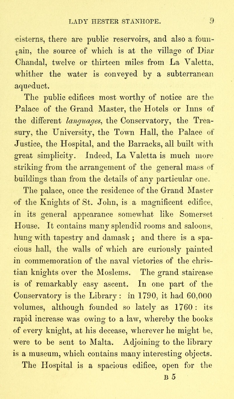 cisterns, there are public reservoirs, and also a foun- tain, the source of which is at the village of Diar Chandal, twelve or thirteen miles from La Valetta, whither the water is conveyed by a subterranean aqueduct. The public edifices most worthy of notice are the Palace of the Grand Master, the Hotels or Inns of the different languages, the Conservatory, the Trea- sury, the University, the Town Hall, the Palace of Justice, the Hospital, and the Barracks, all built with great simplicity. Indeed, La Yaletta is much more striking from the arrangement of the general mass of buildings than from the details of any particular one. The palace, once the residence of the Grand Master of the Knights of St. John, is a magnificent edifice, in its general appearance somewhat like Somerset House. It contains many splendid rooms and saloons, hung with tapestry and damask ; and there is a spa- cious hall, the walls of which are curiously painted in commemoration of the naval victories of the Chris- tian knights over the Moslems. The grand staircase is of remarkably easy ascent. In one part of the Conservatory is the Library: in 1790, it had 60,000 volumes, although founded so lately as 1760 : its rapid increase was owing to a law, whereby the books of every knight, at his decease, wherever he might be, were to be sent to Malta. Adjoining to the library is a museum, which contains many interesting objects. The Hospital is a spacious edifice, open for the B 5