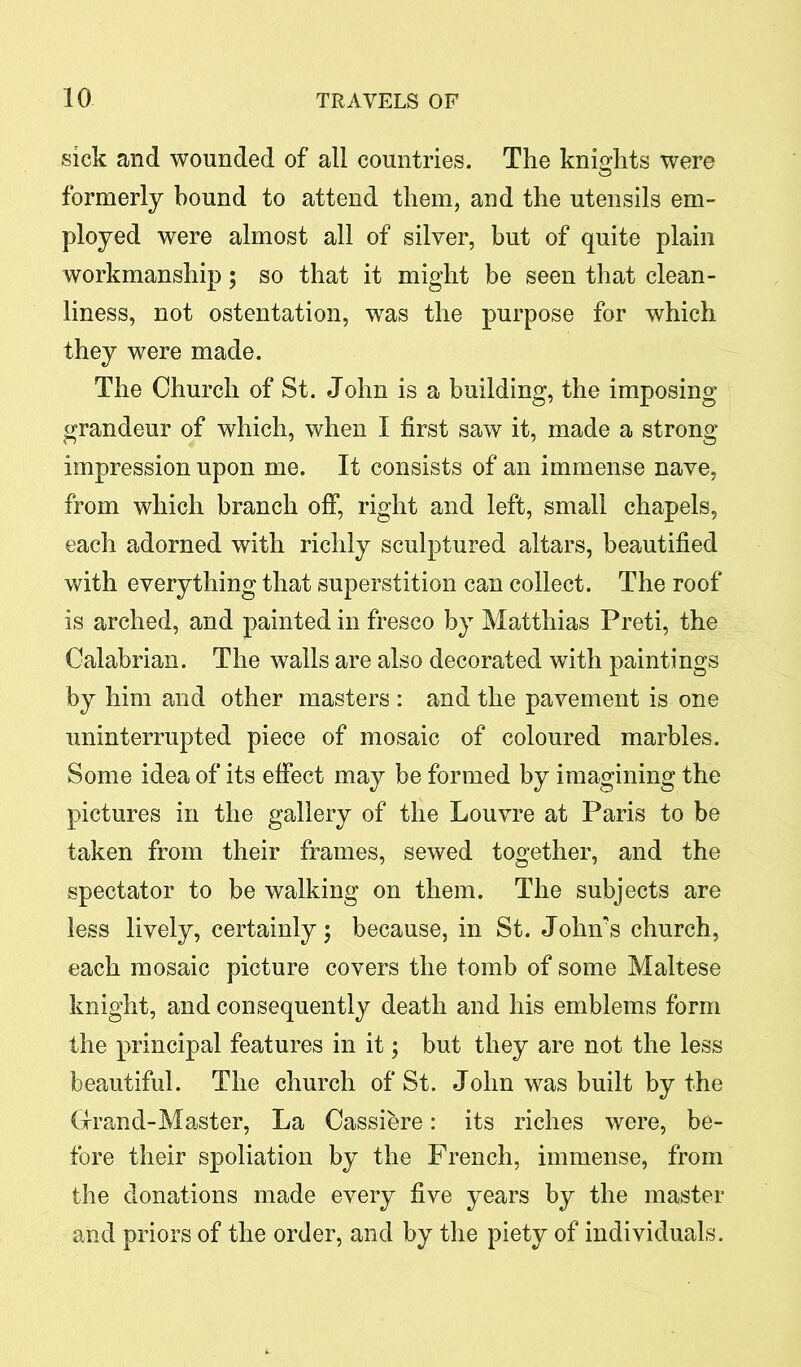 sick and wounded of all countries. The knights were formerly bound to attend them, and the utensils em- ployed were almost all of silver, but of quite plain workmanship; so that it might be seen that clean- liness, not ostentation, was the purpose for which they were made. The Church of St. John is a building, the imposing grandeur of which, when I first saw it, made a strong impression upon me. It consists of an immense nave, from which branch off, right and left, small chapels, each adorned with richly sculptured altars, beautified with everything that superstition can collect. The roof is arched, and painted in fresco by Matthias Preti, the Calabrian. The walls are also decorated with paintings by him and other masters : and the pavement is one uninterrupted piece of mosaic of coloured marbles. Some idea of its effect may be formed by imagining the pictures in the gallery of the Louvre at Paris to be taken from their frames, sewed together, and the spectator to be walking on them. The subjects are less lively, certainly; because, in St. John's church, each mosaic picture covers the tomb of some Maltese knight, and consequently death and his emblems form the principal features in it; but they are not the less beautiful. The church of St. John was built by the Grand-Master, La Cassiere: its riches were, be- fore their spoliation by the French, immense, from the donations made every five years by the master and priors of the order, and by the piety of individuals.