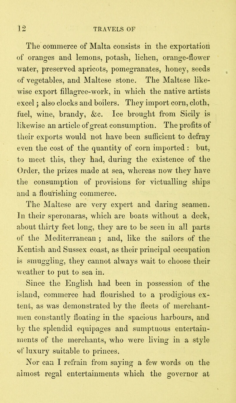 The commerce of Malta consists in the exportation of oranges and lemons, potash, lichen, orange-flower water, preserved apricots, pomegranates, honey, seeds of vegetables, and Maltese stone. The Maltese like- wise export fillagree-work, in which the native artists excel; also clocks and boilers. They import corn, cloth, fuel, wine, brandy, &c. Ice brought from Sicily is likewise an article of great consumption. The profits of their exports would not have been sufficient to defray even the cost of the quantity of corn imported : but, to meet this, they had, during the existence of the Order, the prizes made at sea, whereas now they have the consumption of provisions for victualling ships and a flourishing commerce. The Maltese are very expert and daring seamen. In their speronaras, which are boats without a deck, about thirty feet long, they are to be seen in all parts of the Mediterranean ; and, like the sailors of the Kentish and Sussex coast, as their principal occupation is smuggling, they cannot always wait to choose their weather to put to sea in. Since the English had been in possession of the island, commerce had flourished to a prodigious ex- tent, as was demonstrated by the fleets of merchant- men constantly floating in the spacious harbours, and by the splendid equipages and sumptuous entertain- ments of the merchants, who were living in a style of luxury suitable to princes. Nor can I refrain from saying a few words on the almost regal entertainments which the governor at