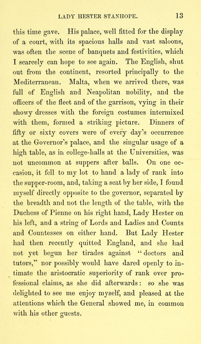 this time gave. His palace, well fitted for the display of a court, with its spacious halls and vast saloons, was often the scene of banquets and festivities, which I scarcely can hope to see again. The English, shut out from the continent, resorted principally to the Mediterranean. Malta, when we arrived there, was full of English and Neapolitan nobility, and the officers of the fleet and of the garrison, vying in their showy dresses with the foreign costumes intermixed with them, formed a striking picture. Dinners of fifty or sixty covers were of every day’s occurrence at the Governor’s palace, and the singular usage of a high table, as in college-halls at the Universities, was not uncommon at suppers after balls. On one oc- casion, it fell to my lot to hand a lady of rank into the supper-room, and, taking a seat by her side, I found myself directly opposite to the governor, separated by the breadth and not the length of the table, with the Duchess of Pienne on his right hand, Lady Hester on his left, and a string of Lords and Ladies and Counts and Countesses on either hand. But Lady Hester had then recently quitted England, and she had not yet begun her tirades against “ doctors and tutors,” nor possibly would have dared openly to in- timate the aristocratic superiority of rank over pro- fessional claims, as she did afterwards: so she was delighted to see me enjoy myself, and pleased at the attentions which the General showed me, in common with his other guests.