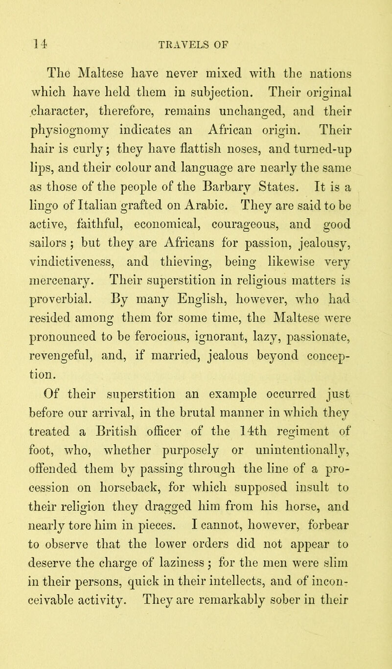 The Maltese have never mixed with the nations which have held them in subjection. Their original character, therefore, remains unchanged, and their physiognomy indicates an African origin. Their hair is curly; they have flattish noses, and turned-up lips, and their colour and language are nearly the same as those of the people of the Barbary States. It is a lingo of Italian grafted on Arabic. They are said to be active, faithful, economical, courageous, and good sailors; but they are Africans for passion, jealousy, vindictiveness, and thieving, being likewise very mercenary. Their superstition in religious matters is proverbial. By many English, however, who had resided among them for some time, the Maltese were pronounced to be ferocious, ignorant, lazy, passionate, revengeful, and, if married, jealous beyond concep- tion. Of their superstition an example occurred just before our arrival, in the brutal manner in which they treated a British officer of the 14th regiment of foot, who, whether purposely or unintentionally, offended them by passing through the line of a pro- cession on horseback, for which supposed insult to their religion they dragged him from his horse, and nearly tore him in pieces. I cannot, however, forbear to observe that the lower orders did not appear to deserve the charge of laziness; for the men were slim in their persons, quick in their intellects, and of incon- ceivable activity. They are remarkably sober in their