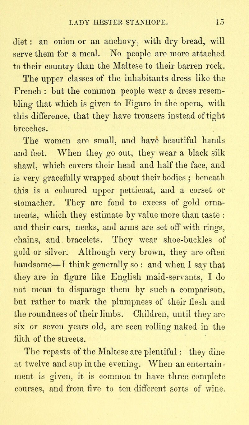 diet: an onion or an anchovy, with dry bread, will serve them for a meal. No people are more attached to their country than the Maltese to their barren rock. The upper classes of the inhabitants dress like the French : but the common people wear a dress resem- bling that which is given to Figaro in the opera, with this difference, that they have trousers instead of tight breeches. The women are small, and have beautiful hands and feet. When they go out, they wear a black silk shawl, which covers their head and half the face, and is very gracefully wrapped about their bodies ; beneath this is a coloured upper petticoat, and a corset or stomacher. They are fond to excess of gold orna- ments, which they estimate by value more than taste : and their ears, necks, and arms are set off with rings, chains, and. bracelets. They wear shoe-buckles of gold or silver. Although very brown, they are often handsome—I think generally so : and when I say that they are in figure like English maid-servants, I do not mean to disparage them by such a comparison, but rather to mark the plumpness of their flesh and the roundness of their limbs. Children, until they are six or seven years old, are seen rolling naked in the filth of the streets. The repasts of the Maltese are plentiful: they dine at twelve and sup in the evening. When an entertain- ment is given, it is common to have three complete courses, and from five to ten different sorts of wine.