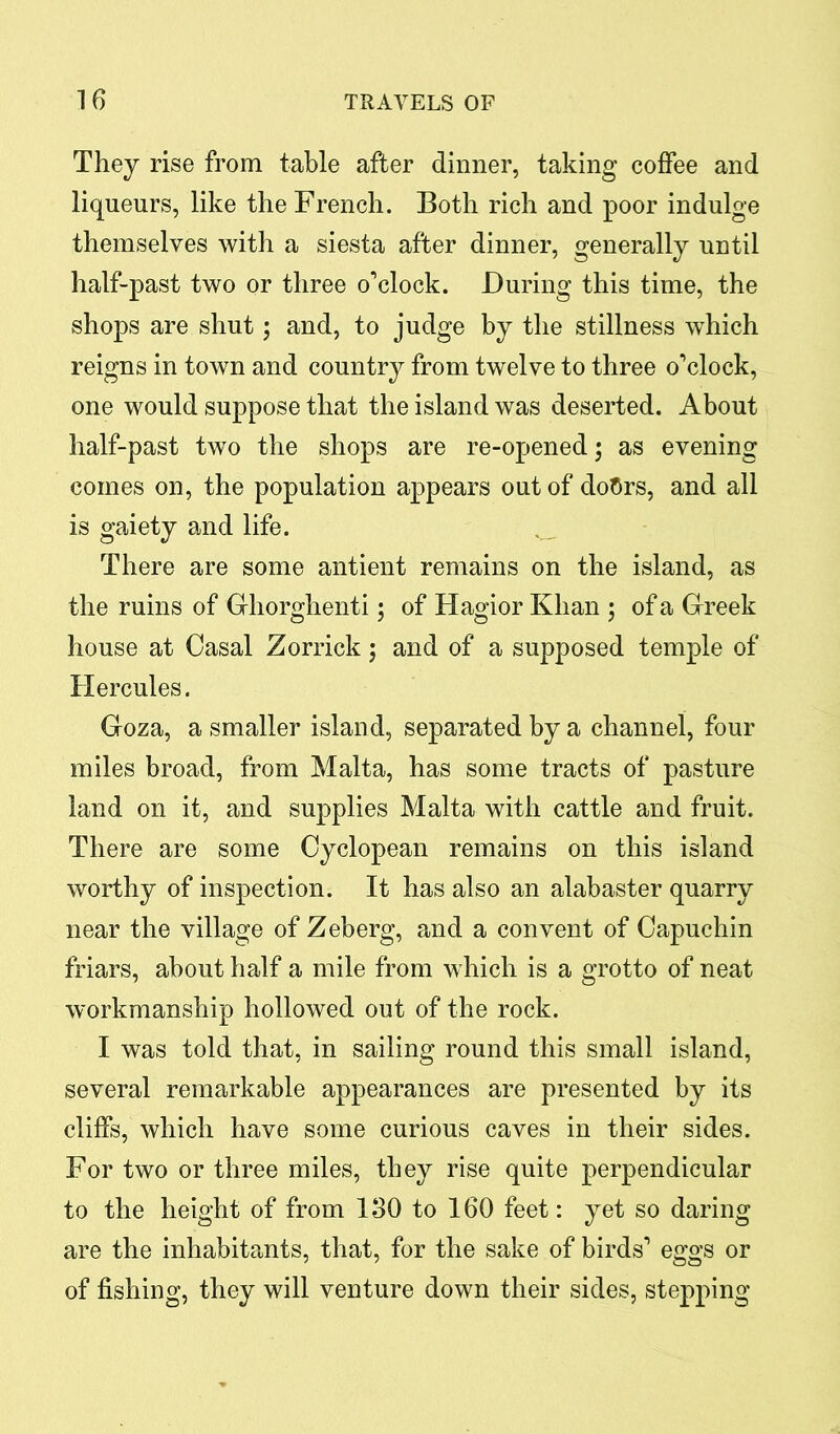 They rise from table after dinner, taking coffee and liqueurs, like the French. Both rich and poor indulge themselves with a siesta after dinner, generally until half-past two or three o’clock. During this time, the shops are shut; and, to judge by the stillness which reigns in town and country from twelve to three o’clock, one would suppose that the island was deserted. About half-past two the shops are re-opened; as evening comes on, the population appears out of doflrs, and all is gaiety and life. There are some antient remains on the island, as the ruins of Ghorghenti; of Hagior Khan ; of a Greek house at Oasal Zorrick; and of a supposed temple of Hercules. Goza, a smaller island, separated by a channel, four miles broad, from Malta, has some tracts of pasture land on it, and supplies Malta with cattle and fruit. There are some Cyclopean remains on this island worthy of inspection. It has also an alabaster quarry near the village of Zeberg, and a convent of Capuchin friars, about half a mile from which is a grotto of neat workmanship hollowed out of the rock. I was told that, in sailing round this small island, several remarkable appearances are presented by its cliffs, which have some curious caves in their sides. For two or three miles, they rise quite perpendicular to the height of from 130 to 160 feet: yet so daring are the inhabitants, that, for the sake of birds’ eggs or of fishing, they will venture down their sides, stepping