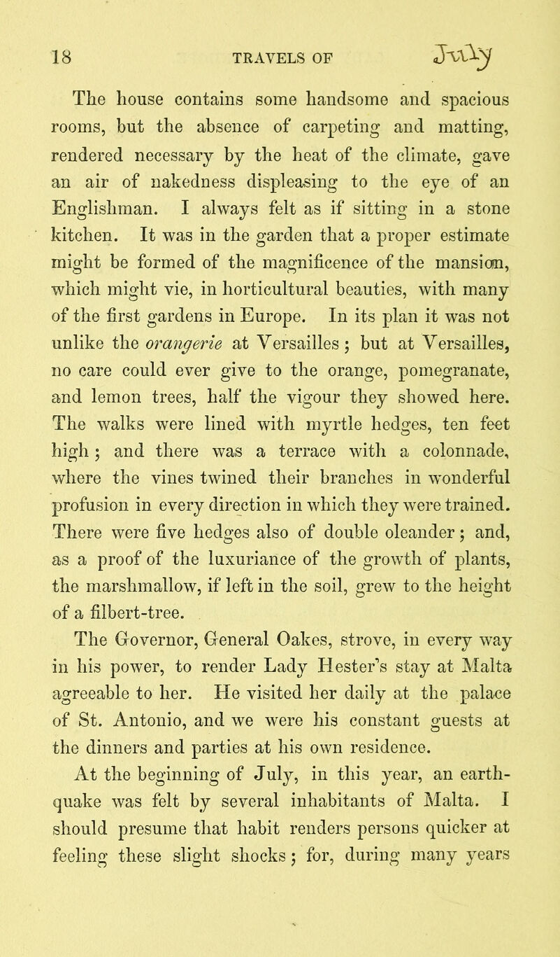 The house contains some handsome and spacious rooms, but the absence of carpeting and matting, rendered necessary by the heat of the climate, gave an air of nakedness displeasing to the eye of an Englishman. I always felt as if sitting in a stone kitchen. It was in the garden that a proper estimate might be formed of the magnificence of the mansicm, which might vie, in horticultural beauties, with many of the first gardens in Europe. In its plan it was not unlike the orangerie at Yersailles; but at Yersailles, no care could ever give to the orange, pomegranate, and lemon trees, half the vigour they showed here. The walks were lined with myrtle hedges, ten feet high ; and there was a terrace with a colonnade, where the vines twined their branches in wonderful profusion in every direction in which they were trained. There were five hedges also of double oleander; and, as a proof of the luxuriance of the growth of plants, the marshmallow, if left in the soil, grew to the height of a filbert-tree. The Governor, General Oakes, strove, in every way in his power, to render Lady Hester's stay at Malta agreeable to her. He visited her daily at the palace of St. Antonio, and we were his constant guests at the dinners and parties at his own residence. At the beginning of July, in this year, an earth- quake was felt by several inhabitants of Malta. I should presume that habit renders persons quicker at feeling these slight shocks; for, during many years