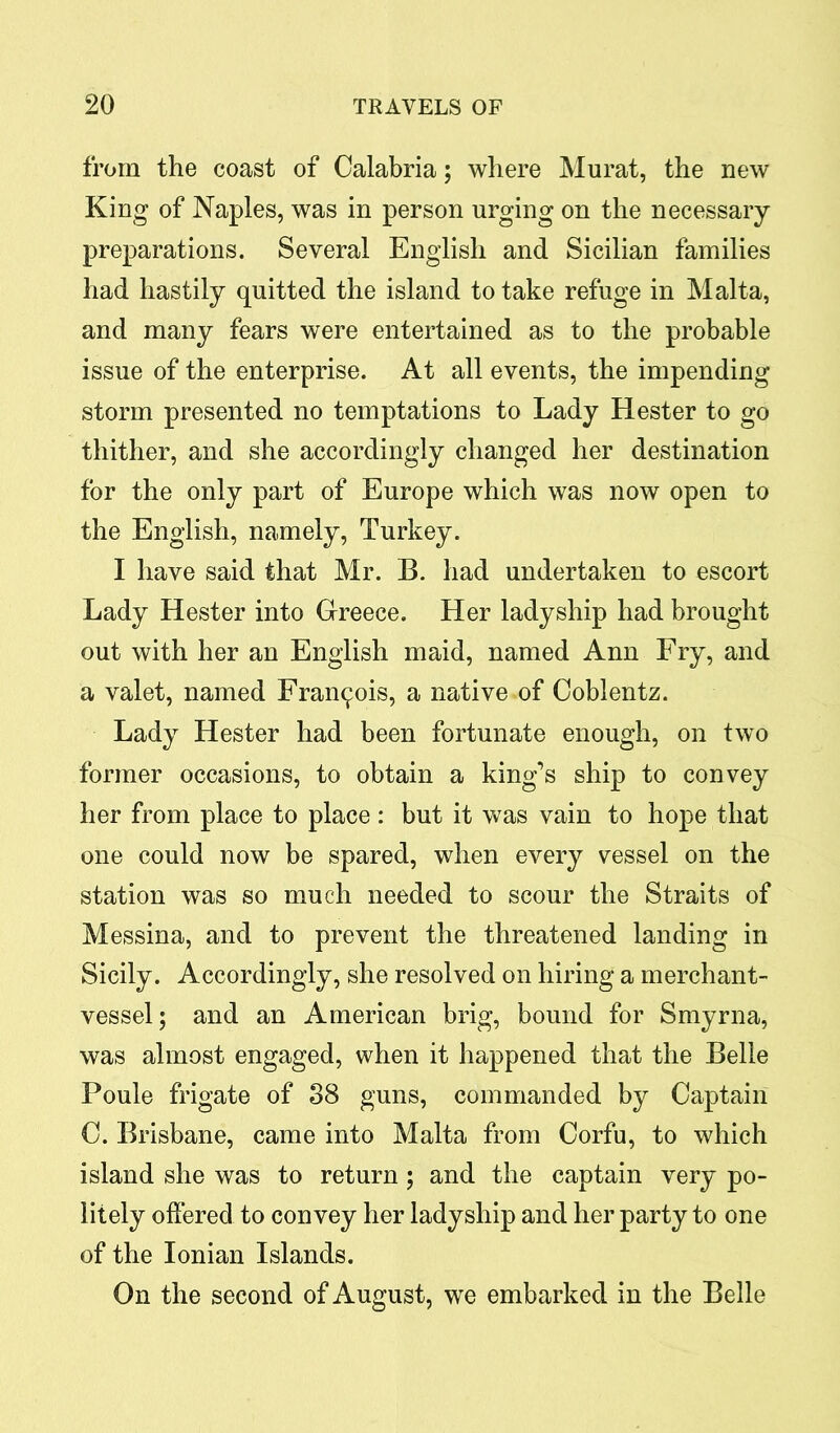 from the coast of Calabria; where Murat, the new King of Naples, was in person urging on the necessary- preparations. Several English and Sicilian families had hastily quitted the island to take refuge in Malta, and many fears were entertained as to the probable issue of the enterprise. At all events, the impending storm presented no temptations to Lady Hester to go thither, and she accordingly changed her destination for the only part of Europe which was now open to the English, namely, Turkey. I have said that Mr. B. had undertaken to escort Lady Hester into Greece. Her ladyship had brought out with her an English maid, named Ann Fry, and a valet, named Francois, a native of Coblentz. Lady Hester had been fortunate enough, on two former occasions, to obtain a king’s ship to convey her from place to place : but it was vain to hope that one could now be spared, when every vessel on the station was so much needed to scour the Straits of Messina, and to prevent the threatened landing in Sicily. Accordingly, she resolved on hiring a merchant- vessel; and an American brig, bound for Smyrna, was almost engaged, when it happened that the Belle Poule frigate of 38 guns, commanded by Captain C. Brisbane, came into Malta from Corfu, to which island she was to return ; and the captain very po- litely offered to convey her ladyship and her party to one of the Ionian Islands. On the second of August, we embarked in the Belle