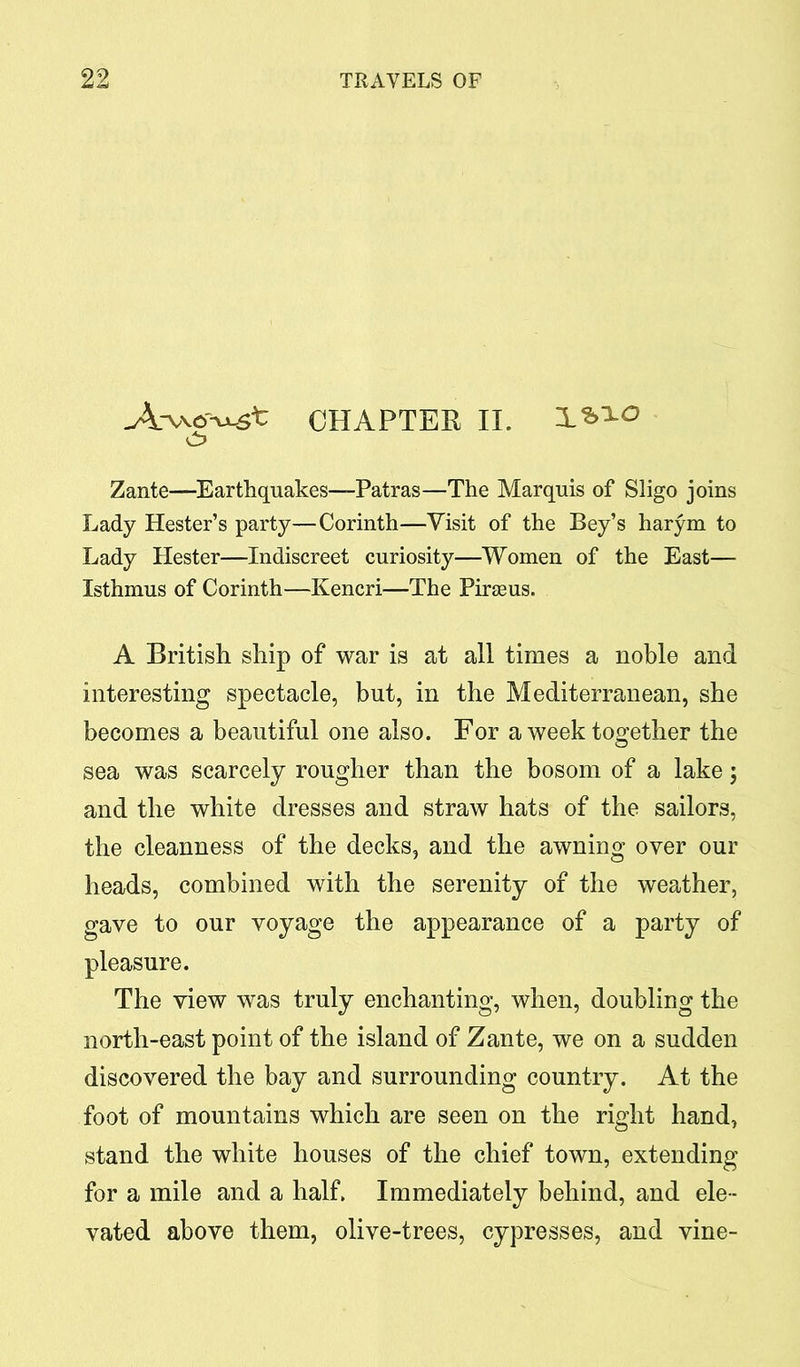 A-Wf^st CHAPTER II. d? Zante—Earthquakes—Patras—The Marquis of Sligo joins Lady Hester’s party—Corinth—Visit of the Bey’s harym to Lady Hester—Indiscreet curiosity—Women of the East— Isthmus of Corinth—Kencri—The Pirseus. A British ship of war is at all times a noble and interesting spectacle, but, in the Mediterranean, she becomes a beautiful one also. For a week together the sea was scarcely rougher than the bosom of a lake; and the white dresses and straw hats of the sailors, the cleanness of the decks, and the awning over our heads, combined with the serenity of the weather, gave to our voyage the appearance of a party of pleasure. The view was truly enchanting, when, doubling the north-east point of the island of Zante, we on a sudden discovered the bay and surrounding country. At the foot of mountains which are seen on the right hand, stand the white houses of the chief town, extending for a mile and a half. Immediately behind, and ele- vated above them, olive-trees, cypresses, and vine-