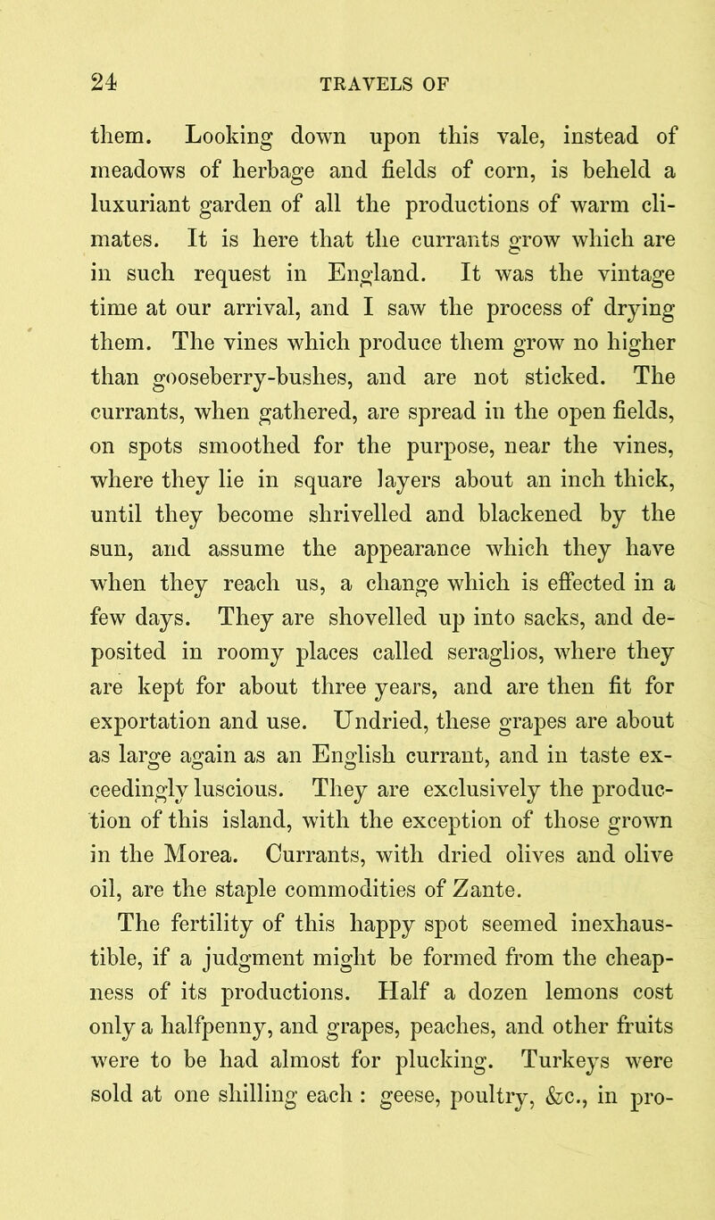 them. Looking down upon this vale, instead of meadows of herbage and fields of corn, is beheld a luxuriant garden of all the productions of warm cli- mates. It is here that the currants grow which are in such request in England. It was the vintage time at our arrival, and I saw the process of drying them. The vines which produce them grow no higher than gooseberry-bushes, and are not sticked. The currants, when gathered, are spread in the open fields, on spots smoothed for the purpose, near the vines, where they lie in square layers about an inch thick, until they become shrivelled and blackened by the sun, and assume the appearance which they have when they reach us, a change which is effected in a few days. They are shovelled up into sacks, and de- posited in roomy places called seraglios, where they are kept for about three years, and are then fit for exportation and use. Undried, these grapes are about as large again as an English currant, and in taste ex- ceedinglv luscious. They are exclusively the produc- tion of this island, with the exception of those grown in the Morea. Currants, with dried olives and olive oil, are the staple commodities of Zante. The fertility of this happy spot seemed inexhaus- tible, if a judgment might be formed from the cheap- ness of its productions. Half a dozen lemons cost only a halfpenny, and grapes, peaches, and other fruits were to be had almost for plucking. Turkeys were sold at one shilling each : geese, poultry, &c., in pro-